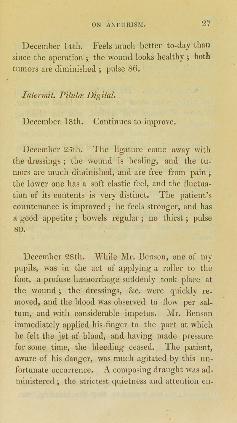 December 14-th. Feels much better to-day than since the operation ; the wound looks healthy ; both tumors are diminished ; pulse 86. Intermit. Pilulce Digital. December 18th. Continues to improve. December 25th. The ligature came away with the dressings ; the wound is healing, and the tu- mors are much diminished, and are free from pain ; the lower one has a soft elastic feel, and the fluctua- tion of its contents is very distinct. The patient’s countenance is improved ; he feels stronger, and has a good appetite ; bowels regular; no thirst; pulse 80. December 28th. While Mr. Benson, one of my pupils, was in the act of applying a roller to the foot, a profuse haemorrhage suddenly took place at the wound ; the dressings, &c. were quickly re- moved, and the blood was observed to flow per sal- tum, and with considerable impetus. Mr. Benson immediately applied his finger to the part at which he felt the jet of blood, and having made pressure for some time, the bleeding ceased. The patient, aware of his danger, was much agitated by this un- fortunate occurrence. A composing draught was ad- ministered; the strictest quietness and attention en-