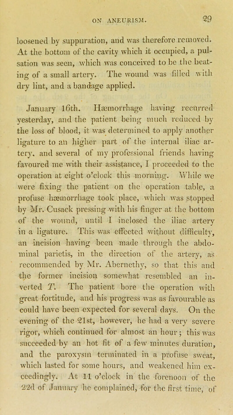 loosened by suppuration, and was therefore removed. At the bottom of the cavity which it occupied, a pul- sation was seen, which was conceived to be the beat- ing of a small artery. The wound was filled with dry lint, and a bandage applied. January lfith. Haemorrhage having recurred yesterday, and the patient being much reduced by the loss of blood, it was determined to apply another ligature to an higher part of the internal iliac ar- tery. and several of my professional friends having favoured me with their assistance, I proceeded to the operation at eight o’clock this morning. While we were fixing the patient on the operation table, a profuse haemorrhage took place, which was stopped by Mr. Cusack pressing with his finger at the bottom of the wound, until I inclosed the iliac artery in a ligature. This was effected without difficulty, an incision having been made through the abdo- minal parietis, in the direction of the artery, as recommended by Mr. Abernethy, so that this and the former incision somewhat resembled an in- verted T. The patient bore the operation with great fortitude, and his progress was as favourable as could have been expected for several days. On the evening of the 21st, however, he had a very severe rigor, which continued for almost an hour; this was succeeded by an hot fit of a few minutes duration, and the paroxysm terminated in a profuse sweat, which lasted for some hours, and weakened him ex- ceedingly, At 11 o’clock in the forenoon of the 22d of January he complained, for the first time, of