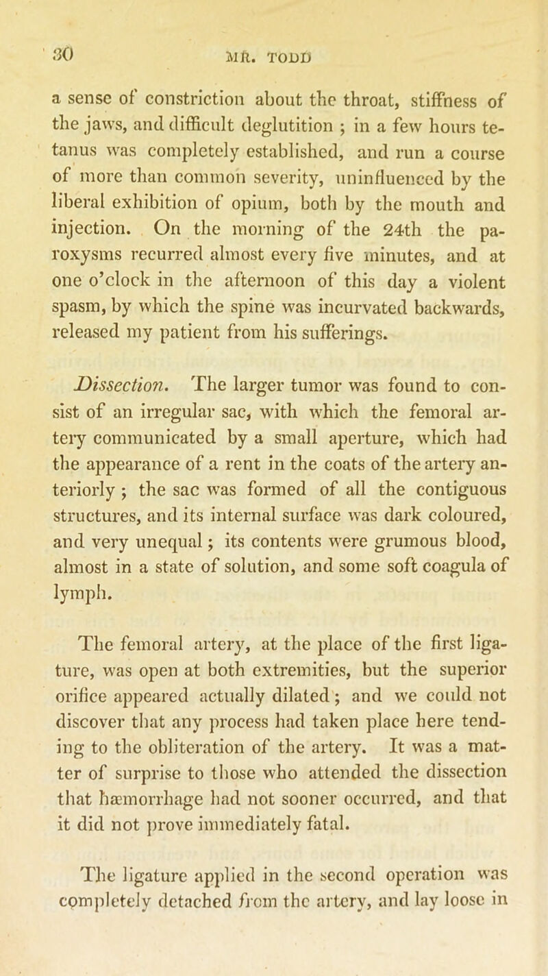 a sense of’ constriction about the throat, stiffness of the jaws, and difficult deglutition ; in a few hours te- tanus was completely established, and run a course of more than common severity, uninfluenced by the liberal exhibition of opium, both by the mouth and injection. On the morning of the 24th the pa- roxysms recurred almost every five minutes, and at one o’clock in the afternoon of this day a violent spasm, by which the spine was incurvated backwards, released my patient from his sufferings. Dissection. The larger tumor was found to con- sist of an irregular sac, with which the femoral ar- tery communicated by a small aperture, which had the appearance of a rent in the coats of the artery an- teriorly ; the sac was formed of all the contiguous structures, and its internal surface was dark coloured, and very unequal; its contents were grumous blood, almost in a state of solution, and some soft coagula of lymph. The femoral artery, at the place of the first liga- ture, was open at both extremities, but the superior orifice appeared actually dilated; and we could not discover that any process had taken place here tend- ing to the obliteration of the artery. It was a mat- ter of surprise to those who attended the dissection that haemorrhage had not sooner occurred, and that it did not prove immediately fatal. The ligature applied in the second operation was completely detached from the artery, and lay loose in