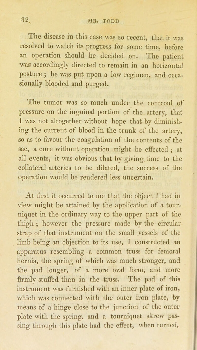 The disease in this case was so recent, that it was resolved to watch its progress for some time, before an operation should be decided on. The patient was accordingly directed to remain in an horizontal posture ; he was put upon a low regimen, and occa- sionally blooded and purged. The tumor was so much under the controul of pressure on the inguinal portion of the artery, that I was not altogether without hope that by diminish- ing the current of blood in the trunk of the artery, so as to favour the coagulation of the contents of the sac, a cure without operation might be effected ; at all events, it was obvious that by giving time to the collateral arteries to be dilated, the success of the operation would be rendered less uncertain. At first it occurred to me that the object I had in view might be attained by the application of a tour- niquet in the ordinary way to the upper part of the thigh ; however the pressure made by the circular strap of that instrument on the small vessels of the limb being an objection to its use, I constructed an apparatus resembling a common truss for femoral hernia, the spring of which was much stronger, and the pad longer, of a more oval form, and more firmly stuffed than in the truss. The pad of this instrument was furnished with an inner plate of iron, which was connected with the outer iron plate, by means of a hinge close to the junction of the outer plate with the spring, and a tourniquet skrew pas- sing through this plate had the effect, when turned,