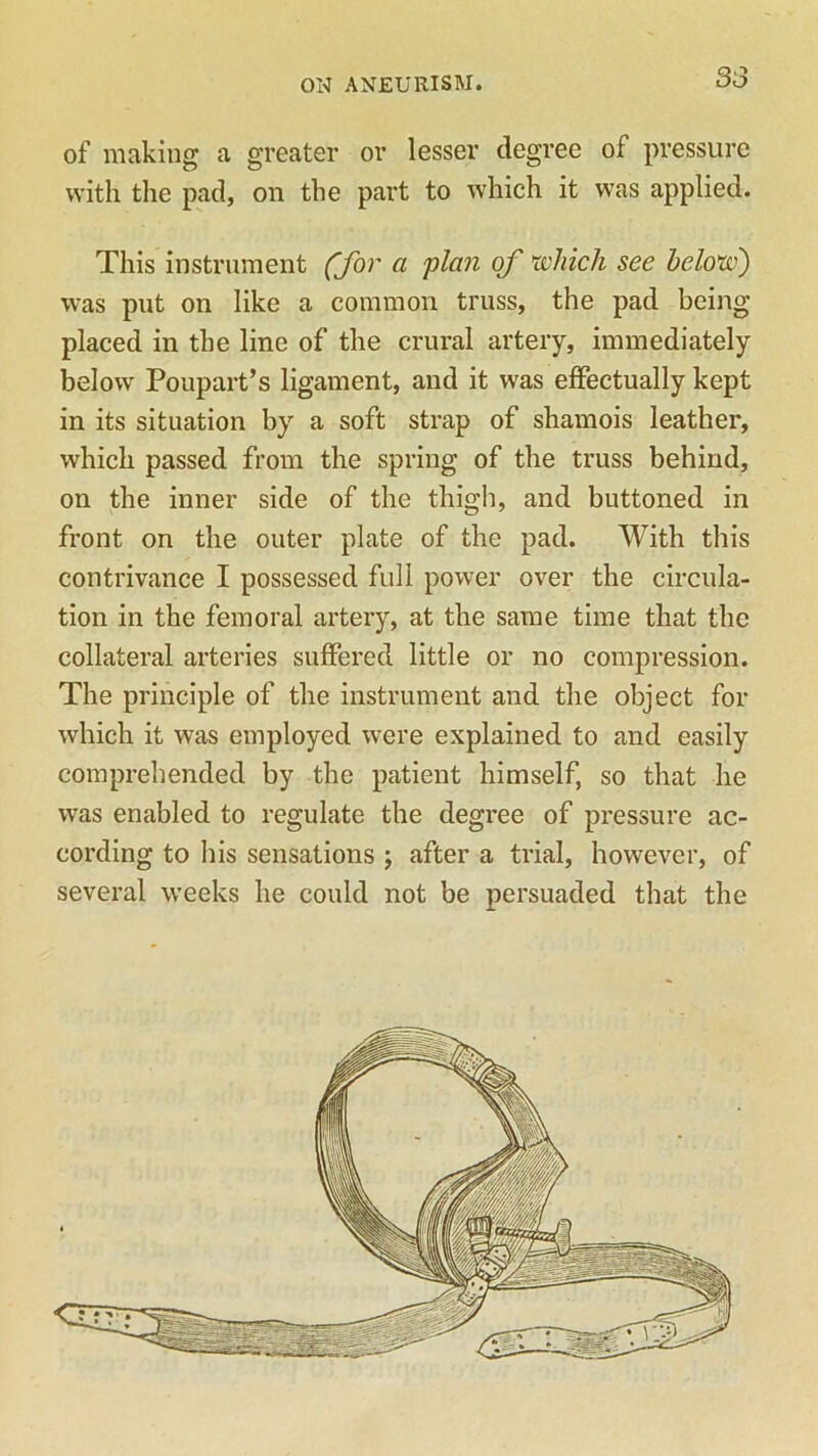 of making a greater or lesser degree of pressure with the pad, on the part to which it was applied. This instrument (for a plan of which see below) was put on like a common truss, the pad being placed in the line of the crural artery, immediately below Poupart’s ligament, and it was effectually kept in its situation by a soft strap of shamois leather, which passed from the spring of the truss behind, on the inner side of the thigh, and buttoned in front on the outer plate of the pad. With this contrivance I possessed full power over the circula- tion in the femoral artery, at the same time that the collateral arteries suffered little or no compression. The principle of the instrument and the object for which it was employed were explained to and easily comprehended by the patient himself, so that he was enabled to regulate the degree of pressure ac- cording to his sensations ; after a trial, however, of several weeks he could not be persuaded that the