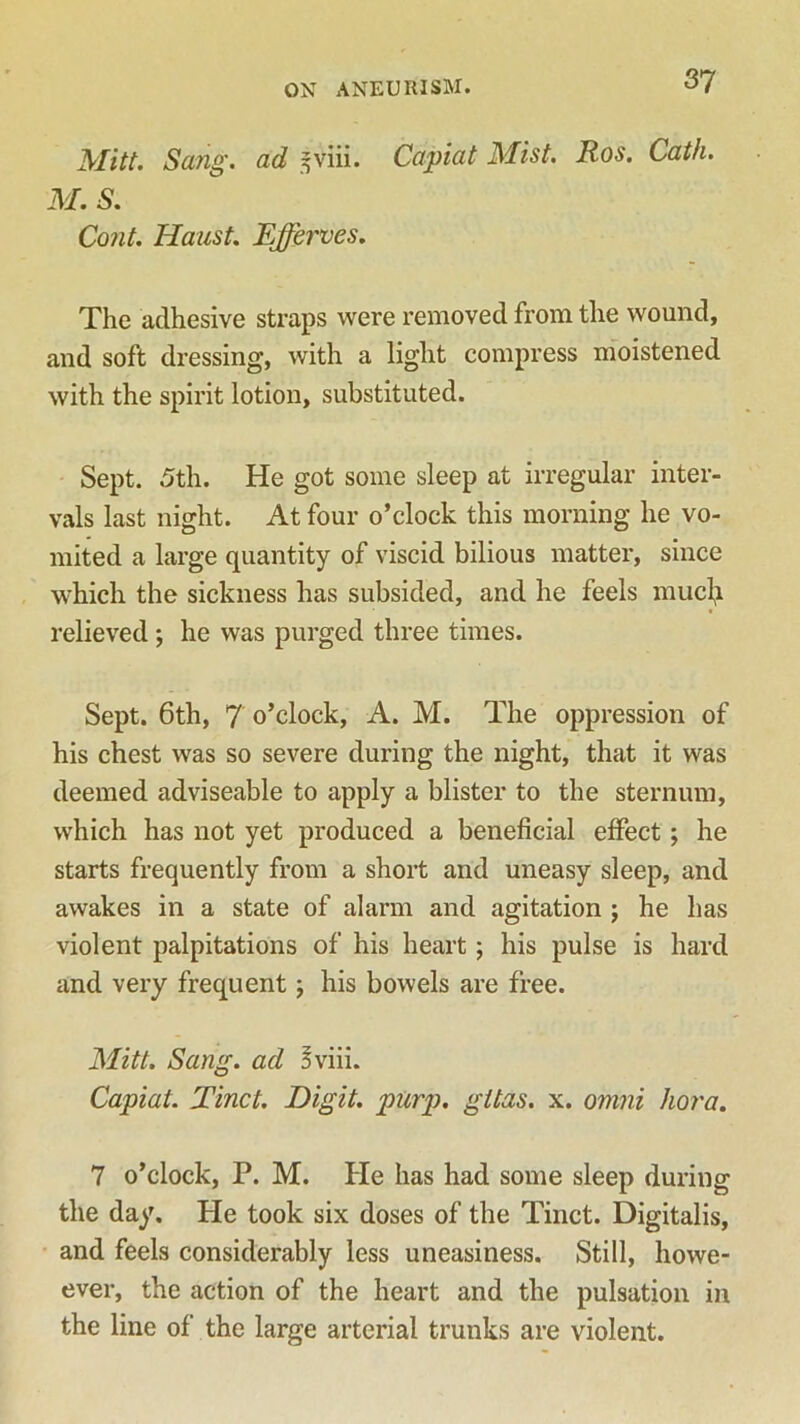 Mitt. Sang, ad -viii. Capiat Mist. Ros. Cath. M. S. Cont. Haust. Efferves. The adhesive straps were removed from the wound, and soft dressing, with a light compress moistened with the spirit lotion, substituted. Sept. 5th. He got some sleep at irregular inter- vals last night. At four o’clock this morning he vo- mited a large quantity of viscid bilious matter, since which the sickness has subsided, and he feels mucfy relieved ; he was purged three times. Sept. 6th, 7 o’clock, A. M. The oppression of his chest was so severe during the night, that it was deemed adviseable to apply a blister to the sternum, which has not yet produced a beneficial effect ; he starts frequently from a short and uneasy sleep, and awakes in a state of alarm and agitation ; he has violent palpitations of his heart; his pulse is hard and very frequent; his bowels are free. Mitt. Sang, ad 3viii. Capiat. Tinct. Digit, purp. gitas. x. omni kora. 7 o’clock, P. M. He has had some sleep during the day. He took six doses of the Tinct. Digitalis, and feels considerably less uneasiness. Still, howe- ever, the action of the heart and the pulsation in the line of the large arterial trunks are violent.