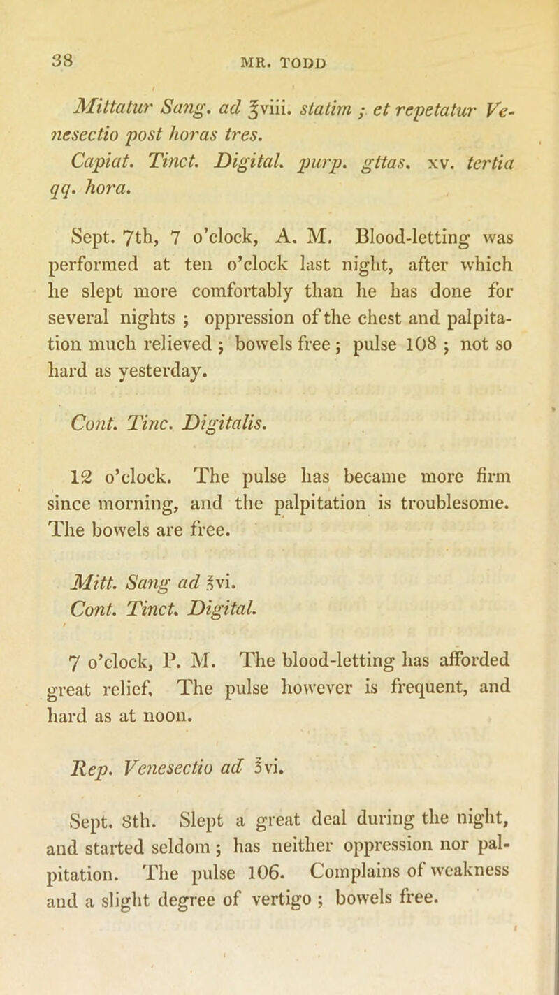 Mittatur Sang, ad ^viii. statim ; et repetatur Ve- ncsectio post koras tres. Capiat. Tinct. Digital, purp. gttas. xv. tcrtia qq. kora. Sept. 7th, 7 o’clock, A. M. Blood-letting was performed at ten o’clock last night, after which lie slept more comfortably than he has done for several nights ; oppression of the chest and palpita- tion much relieved ; bowels free ; pulse 108 ; not so hard as yesterday. Cont. Tine. Digitalis. 12 o’clock. The pulse has became more firm since morning, and the palpitation is troublesome. The bowels are free. Mitt. Sang ad 3vi. Cont. Tinct. Digital. 7 o’clock, P. M. The blood-letting has afforded great relief. The pulse however is frequent, and hard as at noon. Rep. Venesectio ad 3 vi. Sept. 8th. Slept a great deal during the night, and started seldom ; has neither oppression nor pal- pitation. The pulse 106. Complains of weakness and a slight degree of vertigo ; bowels free.