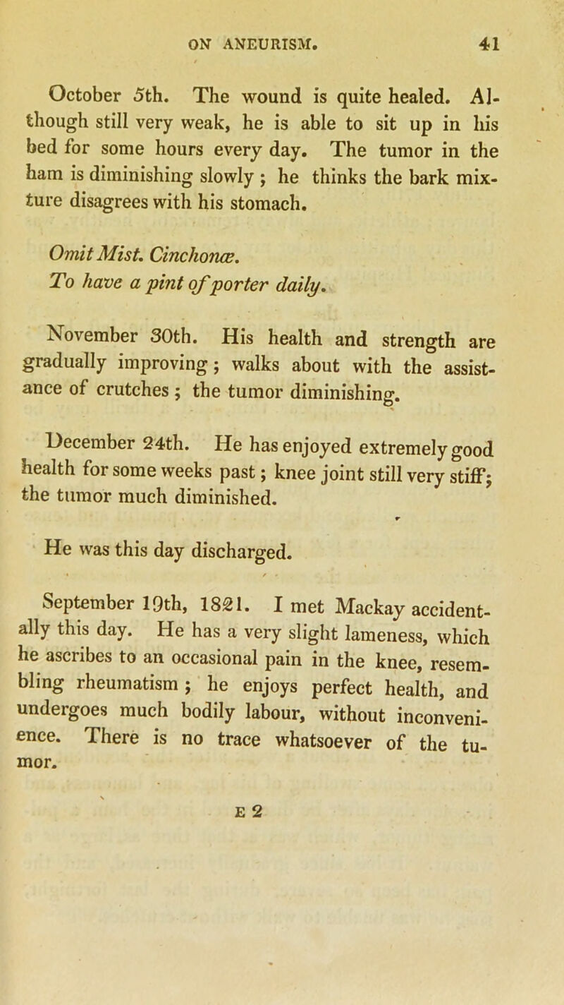 October 5th. The wound is quite healed. Al- though still very weak, he is able to sit up in his bed for some hours every day. The tumor in the ham is diminishing slowly ; he thinks the bark mix- ture disagrees with his stomach. Omit Mist. Cinchona;. To have a pint of porter daily. November 30th. His health and strength are gradually improving; walks about with the assist- ance of crutches ; the tumor diminishing. Hecember 24th. He has enjoyed extremely good health for some weeks past; knee joint still very stiff; the tumor much diminished. r He was this day discharged. '* f * September 19th, 18£1. I met Mackay accident- ally this day. He has a very slight lameness, which he ascribes to an occasional pain in the knee, resem- bling rheumatism ; he enjoys perfect health, and undergoes much bodily labour, without inconveni- ence. There is no trace whatsoever of the tu- mor. e 2