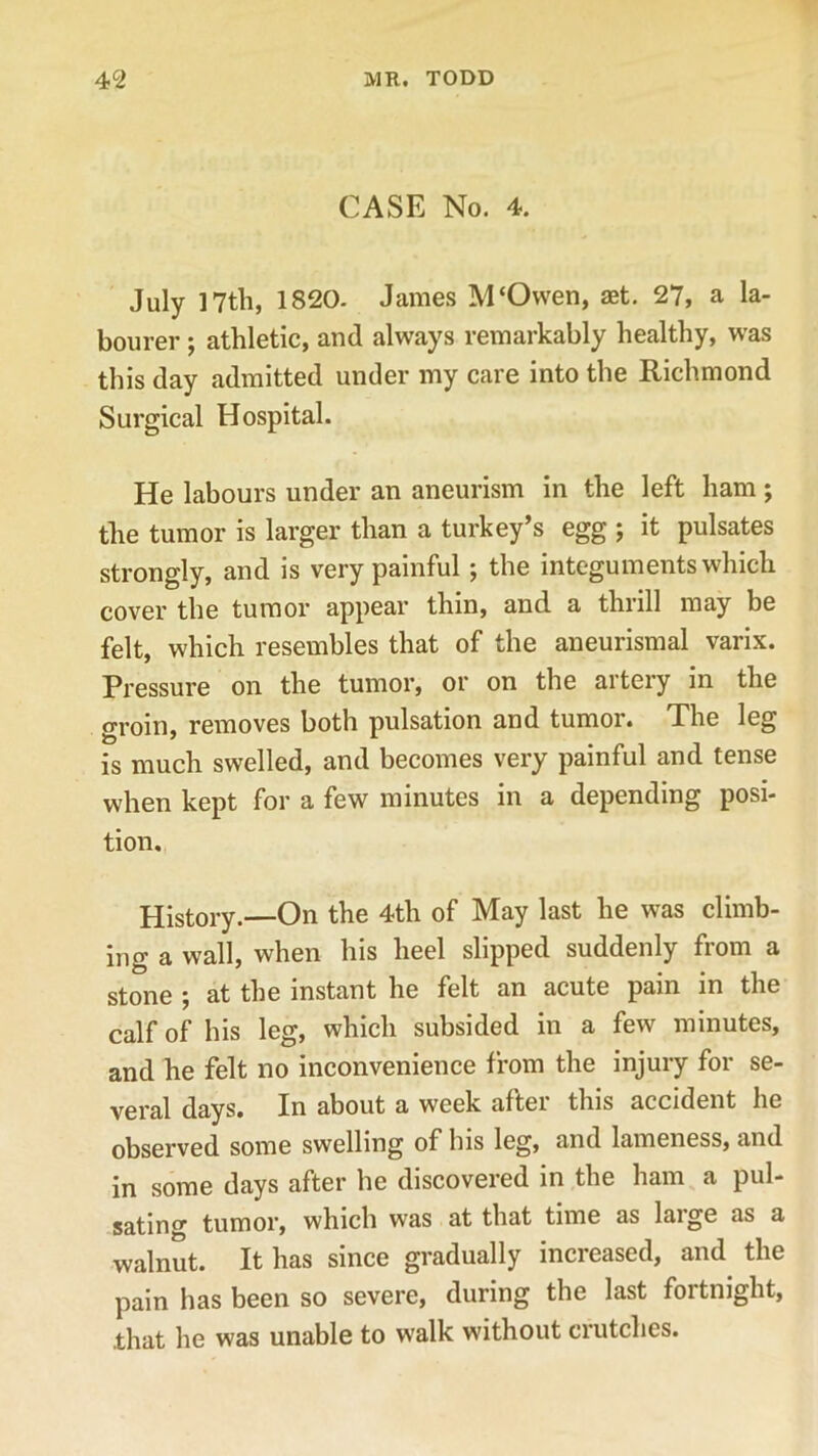 CASE No. 4. July 17th, 1820. James M‘Ovven, aet. 27, a la- bourer ; athletic, and always remarkably healthy, was this day admitted under my care into the Richmond Surgical Hospital. He labours under an aneurism in the left ham ; the tumor is larger than a turkey’s egg ; it pulsates strongly, and is very painful ; the integuments which cover the tumor appear thin, and a thrill may be felt, which resembles that of the aneurismal varix. Pressure on the tumor, or on the aitery in the groin, removes both pulsation and tumor. The leg is much swelled, and becomes very painful and tense when kept for a few minutes in a depending posi- tion. History.—On the 4th of May last he was climb- ing a wall, when his heel slipped suddenly from a stone ; at the instant he felt an acute pain in the calf of his leg, which subsided in a few minutes, and he felt no inconvenience from the injury for se- veral days. In about a week after this accident he observed some swelling of his leg, and lameness, and in some days after he discovered in the ham a pul- sating tumor, which was at that time as laige as a walnut. It has since gradually increased, and the pain has been so severe, during the last fortnight, .that he was unable to walk without crutches.