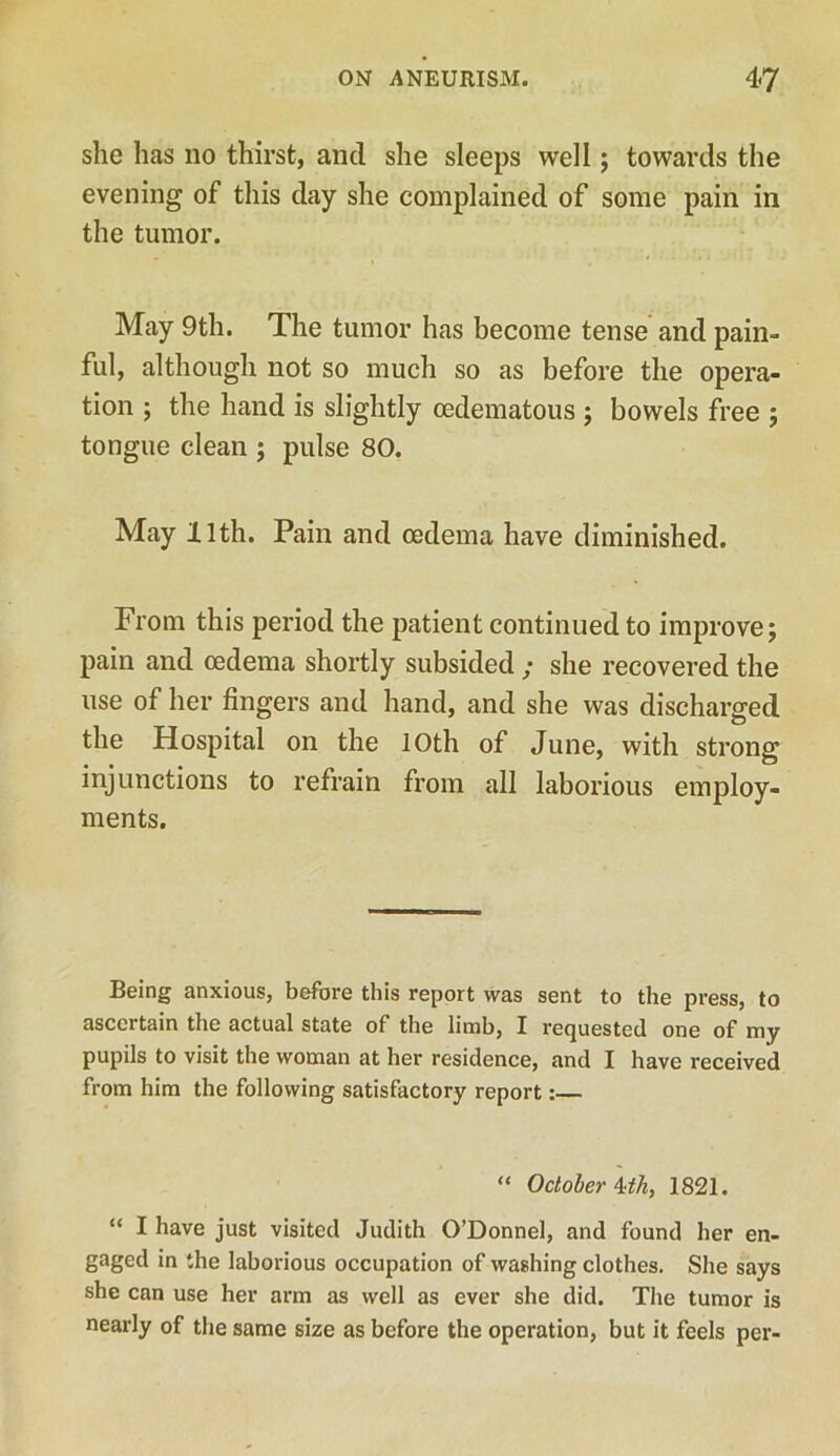 she has no thirst, and she sleeps well; towards the evening of this day she complained of some pain in the tumor. May 9th. The tumor has become tense and pain- ful, although not so much so as before the opera- tion ; the hand is slightly cedematous ; bowels free ; tongue clean ; pulse 80. May 11th. Pain and oedema have diminished. From this period the patient continued to improve; pain and oedema shortly subsided ; she recovered the use of her fingers and hand, and she was discharged the Hospital on the 10th of June, with strong injunctions to refrain from all laborious employ- ments. Being anxious, before this report was sent to the press, to ascertain the actual state of the limb, I requested one of my pupils to visit the woman at her residence, and I have received from him the following satisfactory report:— “ October ^th, 1821. “ I have just visited Judith O’Donnel, and found her en- gaged in the laborious occupation of washing clothes. She says she can use her arm as well as ever she did. The tumor is nearly of the same size as before the operation, but it feels per-