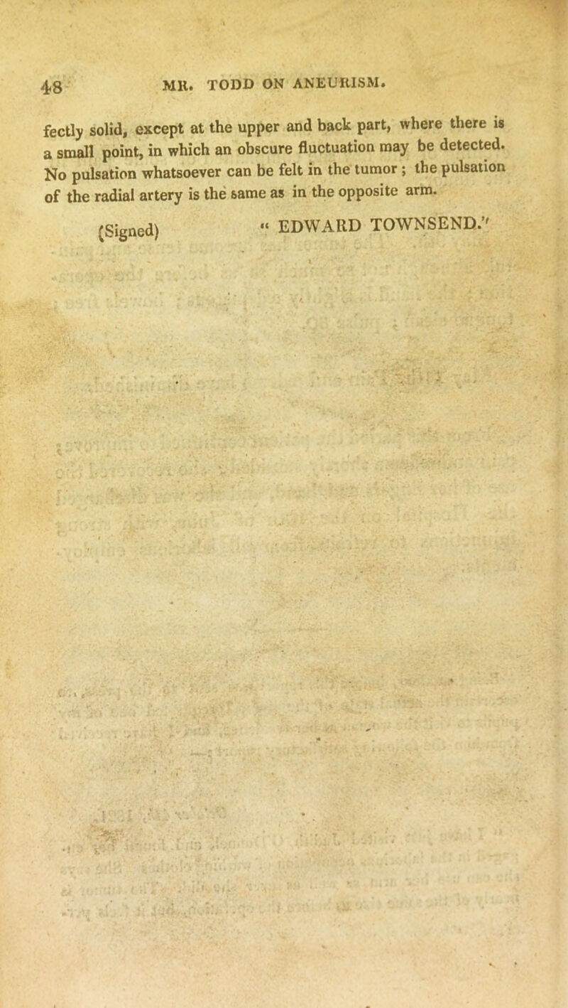 fectly solid, except at the upper and back part, where there is a small point, in which an obscure fluctuation may be detected. No pulsation whatsoever can be felt in the tumor ; the pulsation of the radial artery is the same as in the opposite arm. (Signed) “ EDWARD TOWNSEND.’'