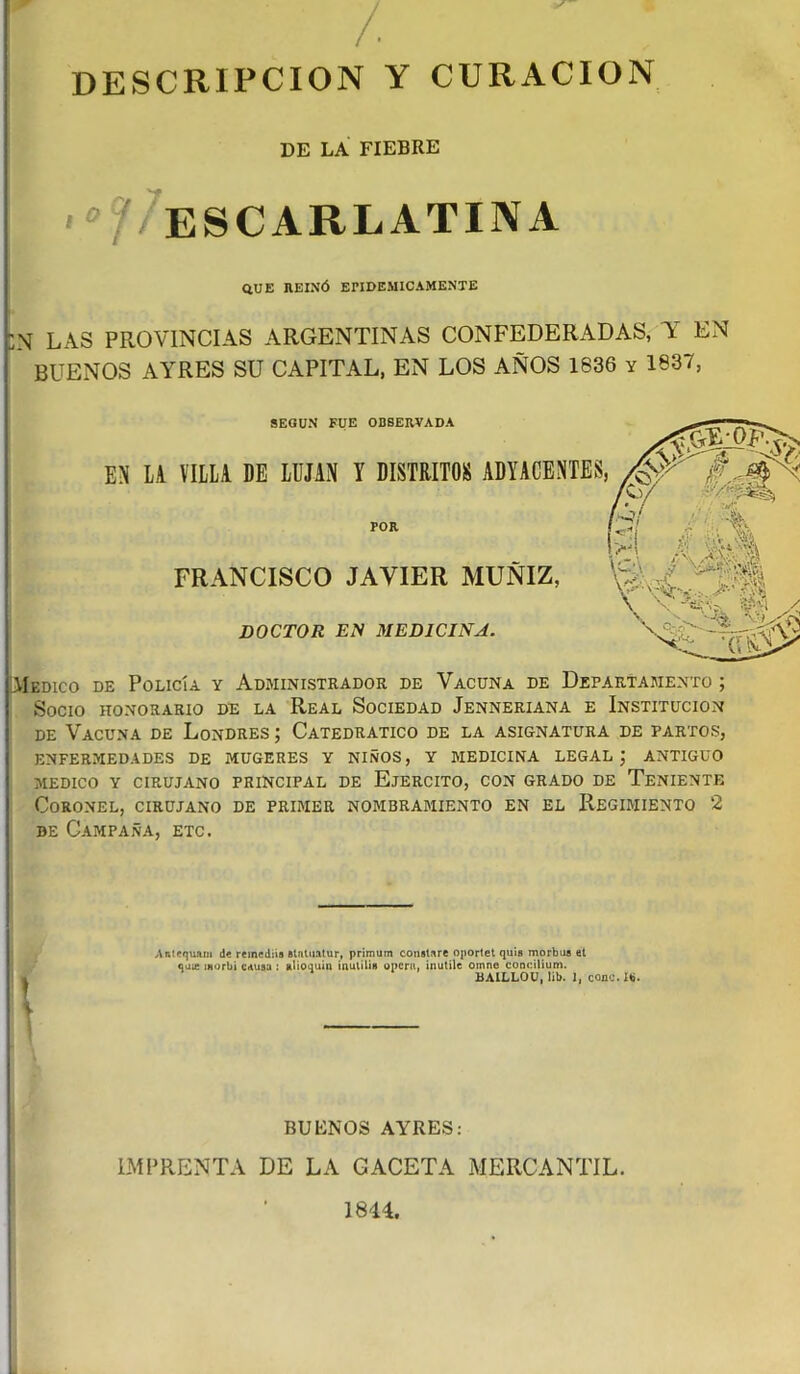/ DESCRIPCION Y CURACION DE LA FIEBRE ' / ESCARLATINA QUE HEIXÓ EPIDEMICAMENTE :n las provincias argentinas confederadas, y en BUENOS AYRES SU CAPITAL, EN LOS AÑOS 1836 y 1837, SEGUN FUE OBSERVADA EN LA VILLA DE LUJAN Y DISTRITOS ADYACENTES POR FRANCISCO JAVIER MUÑIZ, DOCTOR EN MEDICINA. Medico de Policía y Administrador de Vacuna de Departamento ; Socio honorario de la Real Sociedad Jenneriana e Institución de Vacuna de Londres ; Catedrático de la asignatura de partos, enfermedades de mugeres y niños, y medicina legal ; antiguo medico y cirujano principal de Ejercito, con grado de Teniente Coronel, cirujano de primer nombramiento en el Regimiento 2 be Campaña, etc. Antequ&m d« remediis stntuatur, primum constare oportet quís morbus et quie morbi causa : alioquin inutili» opera, ¡nutile oinne concilium. BAILLOU, lib. I, cono. I*. BUENOS AYRES: IMPRENTA DE LA CACETA MERCANTIL. 1844.