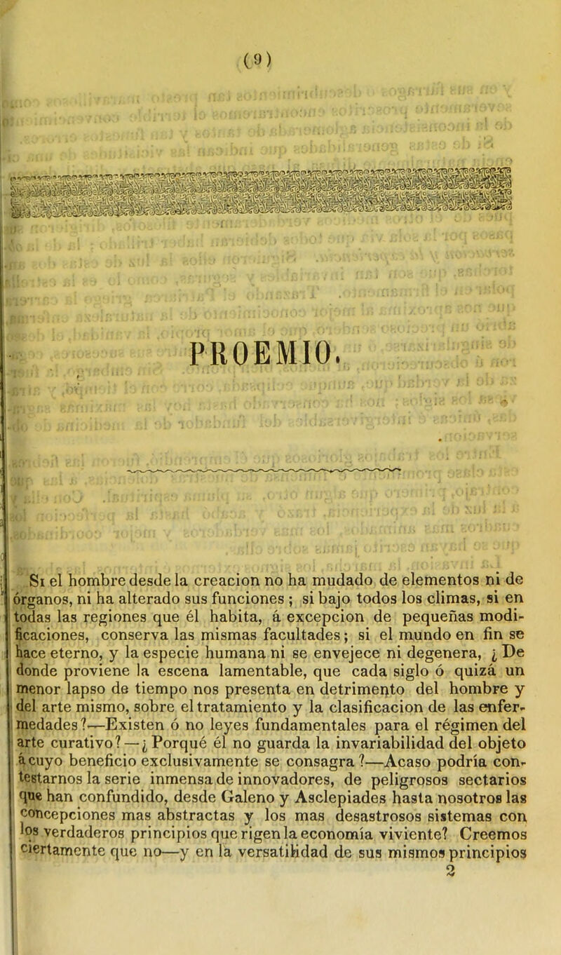 ¡Bi!£>l583 151 RJ OJ umt j , •>/- OJ - ». r,, . i.p.ci9:;'iu nsalr.ioíi; í al « >_<* PROEMIO. -Tí ■■ ' ■Sin •' ,bVpM* !! i'. íi ' • ' Tí 03 .¡ f'f'-.Cjll' Mili] 8/srnixm:- ,'BÍ Y'-ii t .'i fíjDh- p *ti' - -do «rtioihau; si oh lobf.b; lob muíj? jpbfc i i , * « • * .. | Si el hombre desde la creación no ha mudado de elementos ni de órganos, ni ha alterado sus funciones ; si bajo todos los climas, si en todas las regiones que él habita, á excepción de pequeñas modi- ficaciones, conserva las mismas facultades; si el mundo en fin se hace eterno, y la especie humana ni se envejece ni degenera, ¿ De donde proviene la escena lamentable, que cada siglo ó quizá un menor lapso de tiempo nos presenta en detrimento del hombre y del arte mismo, sobre el tratamiento y la clasificación de las enfer- medades?'—Existen ó no leyes fundamentales para el régimen del arte curativo? — ¿Porqué él no guarda la invariabilidad del objeto ácuyo beneficio exclusivamente se consagra?—Acaso podría con- testarnos la serie inmensa de innovadores, de peligrosos sectarios que han confundido, desde Galeno y Asclepiades hasta nosotros las concepciones mas abstractas y los mas desastrosos sistemas con los verdaderos principios que rigen la economía viviente? Creemos ciertamente que no—y en la versatilidad de sus mismos principios