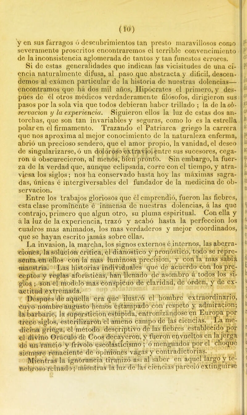 y en sus fárragos ó descubrimientos tan presto maravillosos como severamente proscritos encontraremos el terrible convencimiento de la inconsistencia aglomerada de tantos y tan funestos errores. Si de estas generalidades que indican las vicisitudes de una ci- encia naturalmente difusa, al paso que abstracta y difícil, descen- demos al examen particular de la historia de nuestras dolencias— encontramos que ha dos mil años, Hipócrates el primero, y des- pués de él otros médicos verdaderamente filósofos, dirigieron sus pasos por la sola via que todos debieran haber trillado ; la de laoú- servacion y la experiencia. Siguieron ellos la luz de estas dos an- torchas, que son tan invariables y seguras, como lo es la estrella polar en el firmamento. Trazando el Patriarca griego la carrera que nos aproxima al mejor conocimiento de la naturaleza enferma, abrió un precioso sendero, que el amor propio, la vanidad, el deseo de singularizarse, ó un doloroso extravío; entre sus sucesores, cega- ron ú obscurecieron, al menos, bien pronto. Sin embargo, la fuer- za de la verdad que, aunque eclipsada, corre con el tiempo, y atra- viesa los siglos; nos ha conservado hasta hoy las máximas sagra- das, únicas é intergiversables del fundador de la medicina de ob- servación. Entre los trabajos gloriosos que él emprendió, fueron las fiebres, esta clase prominente é inmensa de nuestras dolencias, á las que contrajo, primero que algún otro, su pluma espiritual. Con ella y á la luz de la experiencia, trazó y acabó hasta la perfección los cuadros mas animados, los mas verdaderos y mejor coordinados, que se hayan escrito jamás sobre ellas. La invasión, la marcha, los signos externos é internos, las aberra- ciones, la solución crítica, el dianóstico y pronóstico, todo se repre- senta en ellos con la mas luminosa precisión, y con la mas sabia maestría. Las historias individuales que de acuerdo con los pre- ceptos y reglas aforísticas, han llenado de asombro á todos los si- glos ; son el modelo mas Conspicuo de claridad, de orden, y de ex- actitud extremada. Despiies de aquella era que ilustró el hombre extraordinario, ‘Cuyo nombre augusto hemos estampado con respeto y admiración; la barbarie, la superstición estúpida, entronizándose en Europa por trece siglos, esterilizaron el ameno campo do las ciencias. La me- dicina griega, él método descriptivo de las fiebres establecido por el divino Oráculo de Coos decayeron, y fueron envueltos en la jerga de un 'rancio y frívolo escolasticismo ; ó menguados por el choqué siempre renaciente de opiniones vagas y contradictorias. Mientras la ignorancia tiranizó así al saber en aquel largo y te- nebroso reinado; mientras la luz dé las ciencias pareció extinguirse