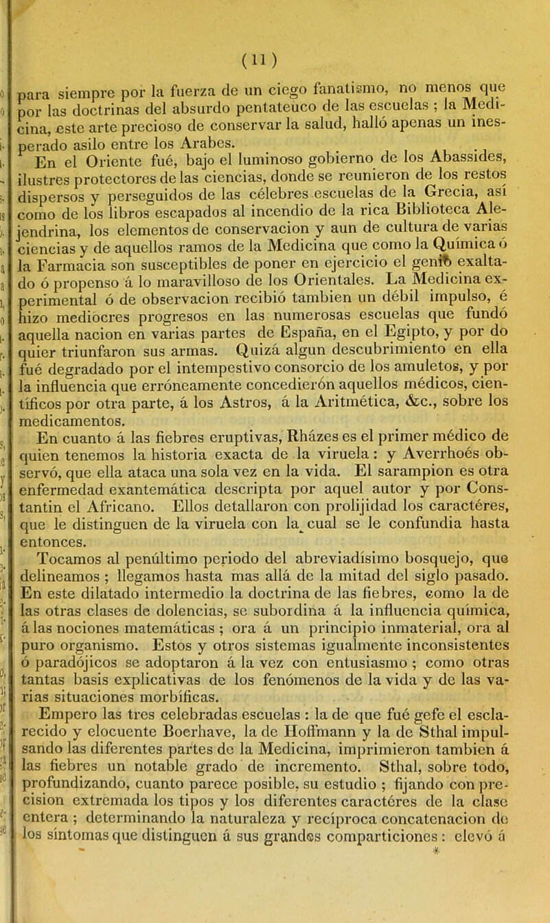 para siempre por la fuerza de un ciego fanatismo, no menos que por las doctrinas del absurdo pentateuco de las escuelas ; la Medi- cina, este arte precioso de conservar la salud, halló apenas un ines- perado asilo entre los Arabes. _ En el Oriente fue, bajo el luminoso gobierno de los Abassides, ilustres protectores de las ciencias, donde se reunieron de los restos dispersos y perseguidos de las célebres escuelas de la Grecia, así como de los libros escapados al incendio de la rica Biblioteca Ale- jendrina, los elementos de conservación y aun de cultura de varias ciencias y de aquellos ramos de la Medicina que como la Química ó la Farmacia son susceptibles de poner en ejercicio el geníb exalta- do ó propenso á lo maravilloso de los Orientales. La Medicina ex- perimental ó de observación recibió también un débil impulso, é hizo mediocres progresos en las numerosas escuelas que fundó aquella nación en varias partes de España, en el Egipto, y por do quier triunfaron sus armas. Quizá algún descubrimiento en ella fué degradado por el intempestivo consorcio de los amuletos, y pol- la influencia que erróneamente concedierón aquellos médicos, cien- tíficos por otra parte, á los Astros, a la Aritmética, &c., sobre los medicamentos. En cuanto á las fiebres eruptivas, Rházes es el primer médico de quien tenemos la historia exacta de la viruela: y Averrhoés ob- servó, que ella ataca una sola vez en la vida. El sarampión es otra enfermedad exantemática descripta por aquel autor y por Cons- tantin el Africano. Ellos detallaron con prolijidad los caractéres, que le distinguen de la viruela con la^ cual se le confundia hasta entonces. Tocamos al penúltimo periodo del abreviadísimo bosquejo, que delineamos ; llegamos hasta mas allá de la mitad del siglo pasado. En este dilatado intermedio la doctrina de las fiebres, como la de las otras clases de dolencias, se subordina á la influencia química, á las nociones matemáticas ; ora á un principio inmaterial, ora al puro organismo. Estos y otros sistemas igualmente inconsistentes ó paradójicos se adoptaron á la vez con entusiasmo ; como otras tantas basis explicativas de los fenómenos de la vida y de las va- rias situaciones morbíficas. Empero las tres celebradas escuelas : la de que fué gefe el escla- recido y elocuente Bocrhave, la de Hofímann y la de Sthal impul- sando las diferentes partes de la Medicina, imprimieron también á las fiebres un notable grado de incremento. Sthal, sobre todo, profundizando, cuanto parece posible, su estudio ; fijando con pre- cisión extremada los tipos y los diferentes caractéres de la clase entera ; determinando la naturaleza y recíproca concatenación de los síntomas que distinguen ú sus grandes comparticiones: elevó á - #