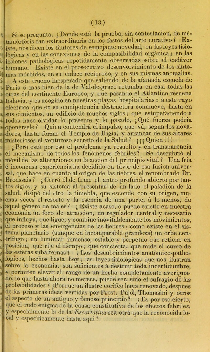 311 % 5a ie. leí i 'O- la» ea A o. ie se ín os o- e- ¡a o- i! lo la i- 13 I; % el ?, 13 3) u a f. ó ir a (13) Si se pregunta, ¿ Donde está la prueba, sin contestación, de me- tamorfosis tan extraordinaria en los fastos del arte curativo ? Ex- iste, nos dicen los fautores de semejante novedad, en las leyes fisio- lógicas y en las conexiones de la compasibilidad orgánica; en las lesiones* pathológicas repetidamente observadas sobre el cadáver humano. Existe en el prosecutivo desenvolvimiento de los sínto- mas mórbidos, en su enlace recíproco, y en sus mismas anomalías. A este trueno inesperado que saliendo de la afamada escuela de París ó mas bien de la de Val-de-grace retumba en casi todas las otras del continente Europeo, y que pasando el Atlántico resuena todavía, y es acogido en nuestras playas hospitalarias : á este rayo eléctrico que en su omnipotencia destructora conmueve, hasta en sus cimientos, un edificio de muchos siglos; que estupefaciendo á todos hace olvidar lo presente y lo pasado, ¿Qué fuerza podría oponérsele ? Quien contendrá el impulso, que vá, según los nova- dores, hasta forzar el Templo de Hígia, y arrancar de sus altares misteriosos el venturoso secreto de la Salud 1 ¡ ¡ ¡ Quien !!! ¿ Pero está por eso el problema ya resuelto y en transparencia el mecanismo de todos los fenómenos febriles ? Se descubrió el móvil de las alteraciones en la acción del principio vital ? Una fría é inconcusa experiencia ha decidido en favor de esa fusión univer- sal, que hace en cuanto al origen de las fiebres, el renombrado Dr. Broussais ? ¿ Cerró él de firme el antro profundo abierto por tan- tos siglos, y su sistema al presentar de un lado el paladión de la salud, disipó del otro la tiniebla, que esconde con su origen, mu- chas veces el resorte y la esencia de una parte, á lo menos, de aquel género de males ? ¿ Existe acaso, ó puede existir en nuestra economía un foco de atracción, un regulador central y necesario que influya, que ligue, y combine inevitablemente los movimientos, el proceso y las emergencias de las fiebres ; como existe en el sis- tema planetario (aunque en incomparable grandeza) un orbe cen- trífugo ; un luminiar inmenso, estable y perpetuo que retiene en posición, que rije el tiempo; que concierta, que mide el curso de las esferas subalternas 1 ¿ Los descubrimientos anatómico-patho- lógícos, hechos hasta hoy; las leyes fisiológicas que nos ilustran sobre la economía, son suficientes á destruir toda incertidumbre, y permiten elevar al rango de un hecho completamente averigua- do, lo que hasta ahora no merece, puede ser, sino el sufragio de las probabilidades ? ¿Porque un ilustre corifeo haya renovado, después de las primeras ideas vertidas por Prost, Pujol, Thomasini y otros el aspecto de un antiguo y famoso principio ? ¿Es por eso cierto, que el rudo enigma de la causa constitutiva de los efectos febriles, y especialmente la de la Escarlatina sea otra que la reconocida lo- cal y específicamente hasta aquí ?