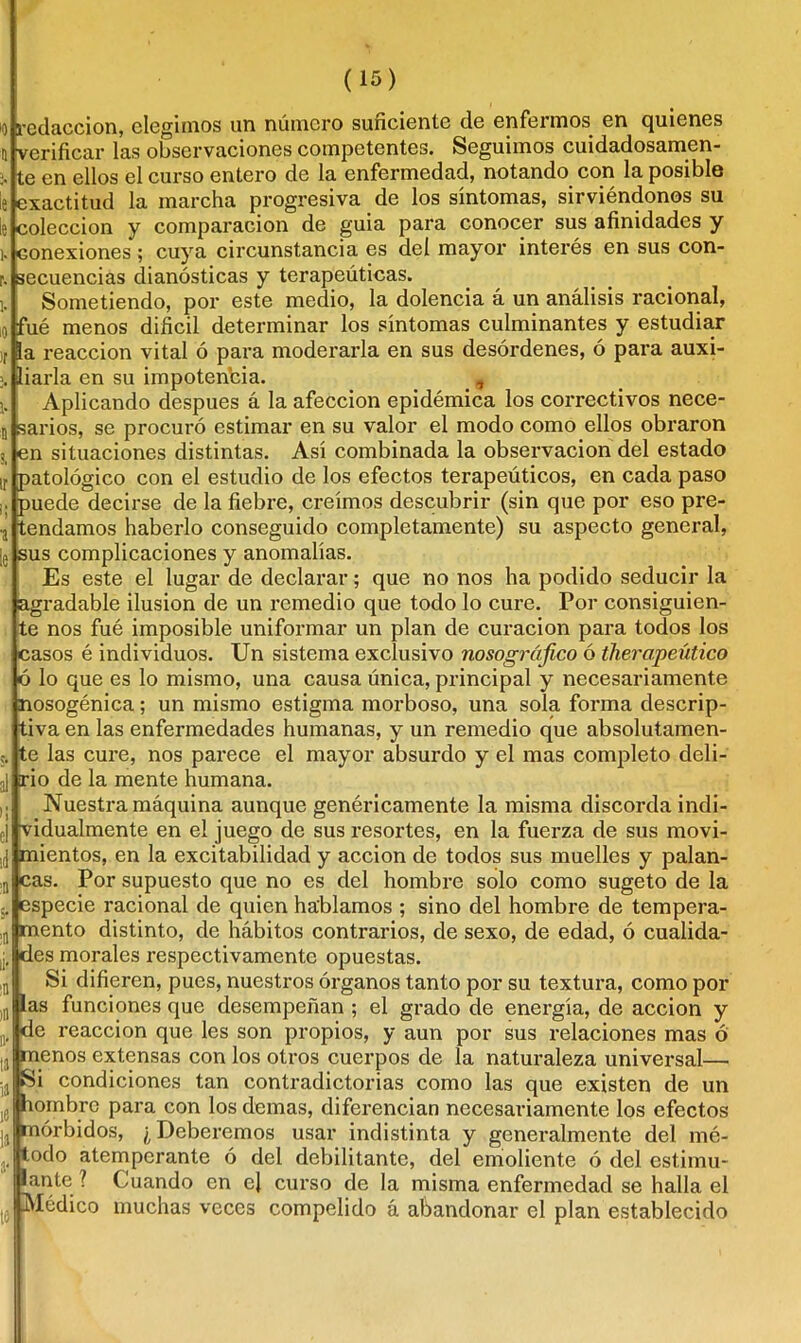 •educción, elegimos un número suficiente de enfermos en quienes í (verificar las observaciones competentes. Seguimos cuidadosamen- te en ellos el curso entero de la enfermedad, notando con la posible le Exactitud la marcha progresiva de los síntomas, sirviéndonos su colección y comparación de guia para conocer sus afinidades y i. conexiones ; cuya circunstancia es del mayor interés en sus con- r. secuencias dianósticas y terapéuticas. Sometiendo, por este medio, la dolencia á un análisis racional, ué menos difícil determinar los síntomas culminantes y estudiar a reacción vital ó pai'a moderarla en sus desórdenes, ó para auxi- iarla en su impotencia. _, Aplicando después á la afección epidémica los correctivos nece- sarios, se procuró estimar en su valor el modo como ellos obraron en situaciones distintas. Así combinada la observación del estado patológico con el estudio de los efectos terapeúticos, en cada paso puede decirse de la fiebre, creimos descubrir (sin que por eso pre- tendamos haberlo conseguido completamente) su aspecto general, sus complicaciones y anomalías. Es este el lugar de declarar; que no nos ha podido seducir la agradable ilusión de un remedio que todo lo cure. Por consiguien- te nos fué imposible uniformar un plan de curación para todos los casos é individuos. Un sistema exclusivo nosográjico ó therapeútico ó lo que es lo mismo, una causa única, principal y necesariamente nosogénica; un mismo estigma morboso, una sola forma descrip- tiva en las enfermedades humanas, y un remedio que absolutamen- te las cure, nos parece el mayor absurdo y el mas completo deli- rio de la mente humana. Nuestra máquina aunque genéricamente la misma discorda indi- ¡ vidualmente en el juego de sus resortes, en la fuerza de sus movi- i(j mientos, en la excitabilidad y acción de todos sus muelles y palan- cas. Por supuesto que no es del hombre solo como sugeto de la especie racional de quien hablamos ; sino del hombre de tempera- mento distinto, de hábitos contrarios, de sexo, de edad, ó cualida- des morales respectivamente opuestas. Si difieren, pues, nuestros órganos tanto por su textura, como por as funciones que desempeñan ; el grado de energía, de acción y de reacción que les son propios, y aun por sus relaciones mas Ó menos extensas con los otros cuerpos de la naturaleza universal— Si condiciones tan contradictorias como las que existen de un lombre para con los demas, diferencian necesariamente los efectos mórbidos, ¿Deberemos usar indistinta y generalmente del mé- toodo atemperante ó del debilitante, del emoliente ó del estimu- lante ? Cuando en el curso de la misma enfermedad se halla el |S Médico muchas veces compelido á abandonar el plan establecido