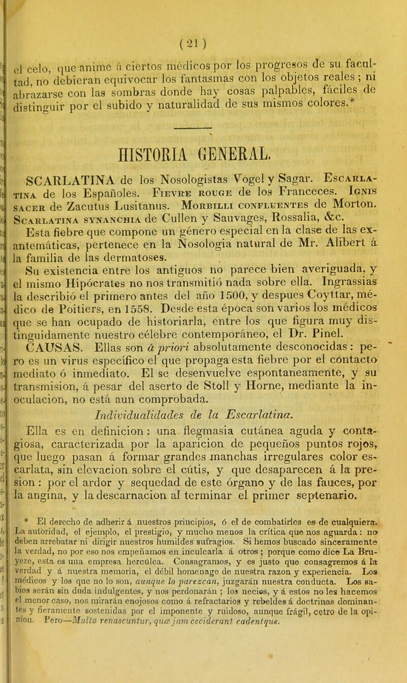 el celo, que anime á ciertos médicos por los progresos de su facul- tad, no debieran equivocar los fantasmas con los objetos reales; ni abrazarse con las sombras donde hay cosas palpables, fáciles de distinguir por el subido y naturalidad de sus mismos colores.^ HISTORIA GENERAL SCARLATINA de los Nosologistas Vogel y Sagár. Escarla- tina de los Españoles. Fievre rouge de los Franceces. Ignis sacer de Zacutus Lusitanus. Morbilli confluentes de Morton. Se a rl atina synanchia de Cullen y Sauvages, Rossalia, &c. Esta fiebre que compone un género especial en la clase de las ex- antemáticas, pertenece en la Nosología natural de Mr. Alibert á la familia de las dermatoses. Su existencia entre los antiguos no parece bien averiguada, y el mismo Hipócrates no nos transmitió nada sobre ella. Ingrassias la describió el primero antes del año 1500, y después Coyttar, mé- dico de Poitiers, en 1558. Desde esta época son varios los médicos que se han ocupado de historiarla, entre los que figura muy dis- tinguidamente nuestro célebre contemporáneo, el Dr. Pinel. CAUSAS. Ellas son á priori absolutamente desconocidas : pe- ro es un virus específico el que propaga esta fiebre por el cóntacto mediato ó inmediato. El se desenvuelve espontáneamente, y su transmisión, á pesar del aserto de Stoll y Horne, mediante la in- oculación, no está aun comprobada. Individualidades de la Escarlatina. Ella es en definición : una flegmasía cutánea aguda y conta- giosa, caracterizada por la aparición de pequeños puntos rojos, que luego pasan á formar grandes manchas irregulares color es- carlata, sin elevación sobre el cútis, y que desaparecen á la pre- sión : por el ardor y sequedad de este órgano y de las fauces, por la angina, y la descamación al terminar el primer septenario. * El derecho de adherir á nuestros principios, ó el de combatirles es de cualquiera. La autoridad, ol ejemplo, el prestigio, y mucho menos la crítica que nos aguarda : no deben arrebatar ni dirigir nuestros humildes sufragios. Si hemos buscado sinceramente la verdad, no por eso nos empeñamos en inculcarla á otros ; porque como dice La Bru- yerc, esta es una empresa hercúlea. Consagramos, y es justo quo consagremos á la verdad y á nuestra memoria, el débil homenage de nuestra razón y experiencia. Los médicos y los que no lo son, aunque lo parezcan, juzgarán nuestra conducta. Los sa- bios serán sin duda indulgentes, y nos perdonarán ; los necios, y á estos no les hacemos el menor caso, nos mirarán enojosos como á refractarios y rebeldes á doctrinas dominan- tes y fieramente sostenidas por el imponente y ruidoso, aunque frágil, cetro de la opi- nión. Pero—Multa renasttíntur, quajam cecidcranl cadentque.