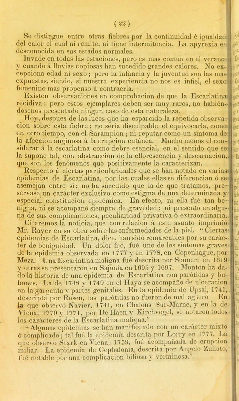 Se distingue entre otras fiebres por la continuidad é ¡gualda* del calor el cual ni remite, ni tiene intermitencia. La apyrcxia en desconocida en sus estados normales. Invade en todas las estaciones, pero es mas común en el verano y cuando á lluvias copiosas han sucedido grandes calores. No cx- cepciona edad ni sexo ; pero la infancia y la juventud son las mas- expuestas, siendo, si nuestra experiencia no nos es infiel, el sexo femenino mas propenso á contraería. Existen observaciones en comprobación de que la Escarlatina recidiva : pero estos ejemplares deben ser muy raros, no habién- dosenos presentado ningún caso de esta naturaleza. Hoy, después de las luces que ha esparcido la repetida observa- ción sobre esta fiebre ; no sería disculpable el equivocarla, como en otro tiempo, con el Sarampión ; ni reputar como un síntoma de la afección anginosa á la erupción cutánea. Mucho menos el con- siderar á la escarlatina como fiebre esencial, en el sentido que se la supone tal, con abstracción de la eflorescencia y descamación, que son los fenómenos que positivamente la caracterizan. Respecto á ciertas particularidades que se han notado en varias epidemias de Escarlatina, por las cuales ellas se diferencian ó se asemejan entre sí; no ha sucedido que la de que tratamos, pre- servase un carácter exclusivo como estigma de una determinada y especial constitución epidémica. En efecto, ni ella fué tan be- nigna, ni se acompañó siempre de gravedad ; ni presentó en algu na de sus complicaciones, peculiaridad privativa ó extraordinaria. Citaremos la noticia, que con relación á este asunto imprimió Mr. Rayer en su obra sobre las enfermedades de la piel. “ Ciertas epidemias de Escarlatina, dice, han sido remarcables por su carác- ter de benignidad. Un dolor fijo, fué uno de los síntomas graves déla epidemia observada en 1777 yen 1778, en Copenhague, por Meza. Una Escarlatina maligna fué descrita por Sennert en 1019 y otras se presentaron en Sajonia en 1695 y 1697. Monton ha da- do la historia de una epidemia de Escarlatina con parótidas y bu- bones. La de 1748 y 1749 en el Haya se acompaño de ulceración en la garganta y partes genitales. En la epidemia de Upsal, 1741, descripta por Rosen, las parótidas no fueron de mal agüero En la que observó Navier, 1741, en Chalons Sur-Mame, y en la de Viena, 1770 y 1771. por De Ilaen y Kirchvogel, se notaron todos los carácteres de la Escarlatina maligna.” “ Algunas epidemias se han manifestado con un carácter mixto ó complicado; tal fué la epidemia descrita por Lorry en 177?. La que observo Stxrk en Viena, 1759, fué acompañada de erupción miliar. La epidemia de Cephalonia, descrita por Angelo Zullato, fué notable por una complicación biliosa y verminosa. ’ Cu piv: toa tpi Jv?' Ei m tolr oré tJCK m ' || (35: tí