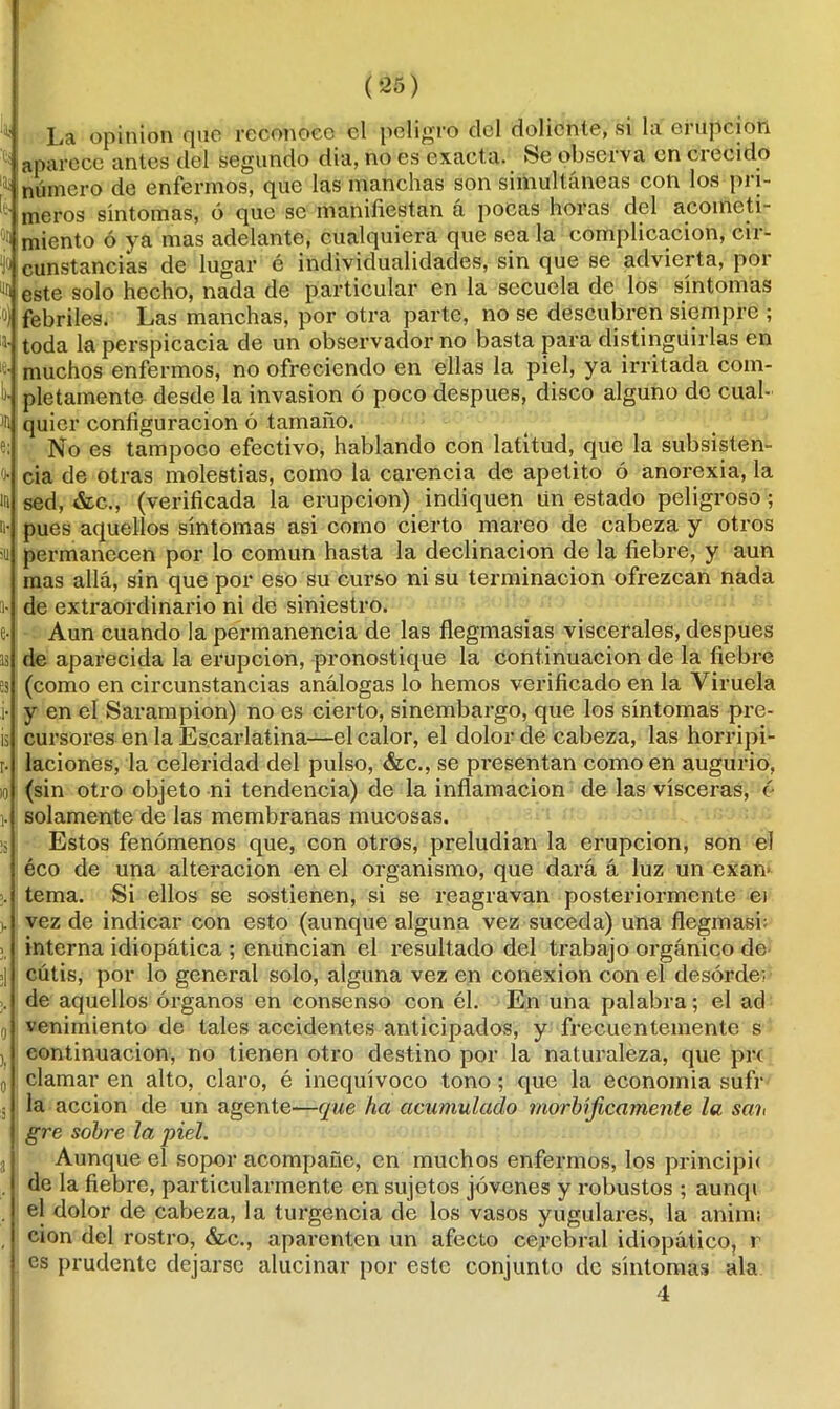 La opinión que reconoce el peligro del doliente, si la erupción aparece antes del segundo dia, no es exact a. Se observa en crecido número de enfermos, que las manchas son simultáneas con los pri- meros síntomas, ó que se manifiestan a pocas horas del acometi- miento ó ya mas adelante, cualquiera que sea la complicación, cir- cunstancias de lugar é individualidades, sin que se advierta, por ^ este solo hecho, nada de particular en la secuela de los síntomas febriles. Las manchas, por otra parte, no se descubren siempre ; toda la perspicacia de un observador no basta para distinguirlas en muchos enfermos, no ofreciendo en ellas la piel, ya irritada com- pletamente desde la invasión ó poco después, disco alguno de cual- quier configuración ó tamaño. No es tampoco efectivo, hablando con latitud, que la subsisten- cia de otras molestias, como la carencia de apetito ó anorexia, la sed, &c., (verificada la erupción) indiquen Un estado peligroso ; pues aquellos síntomas asi como cierto mareo de cabeza y otros permanecen por lo común hasta la declinación de la fiebre, y aun mas allá, sin que por eso su curso ni su terminación ofrezcan nada de extraordinario ni de siniestro. Aun cuando la permanencia de las flegmasías viscerales, después de aparecida la erupción, pronostique la continuación de la fiebre (como en circunstancias análogas lo hemos verificado en la Viruela y en el Sarampión) no es cierto, sinembargo, que los síntomas pre- cursores en la Escarlatina—el calor, el dolor de cabeza, las horripi- laciones, la celeridad del pulso, &c., se presentan como en augurio, (sin otro objeto ni tendencia) de la inflamación de las visceras, 6 solamente de las membranas mucosas. Estos fenómenos que, con otros, preludian la erupción, son el éco de una alteración en el organismo, que dará á luz un exan- tema. Si ellos se sostienen, si se reagravan posteriormente ei vez de indicar con esto (aunque alguna vez suceda) una flegmasb interna idiopática ; enuncian el resultado del trabajo orgánico de cutis, por lo general solo, alguna vez en conexión con el desorden de aquellos órganos en consenso con él. En una palabra; el ad venimiento de tales accidentes anticipados, y frecuentemente s continuación, no tienen otro destino por la naturaleza, que pr( clamar en alto, claro, é inequívoco tono ; que la economía sufr la acción de un agente—que ha acumulado morbíficamente la sah gre sobre la piel. Aunque el sopor acompañe, en muchos enfermos, los principit de la fiebre, particularmente en sujetos jóvenes y robustos ; aunqi el dolor de cabeza, la turgencia de los vasos yugulares, la aniim cion del rostro, &c., aparenten un afecto cerebral idiopático, r es prudente dejarse alucinar por este conjunto de síntomas ala 4