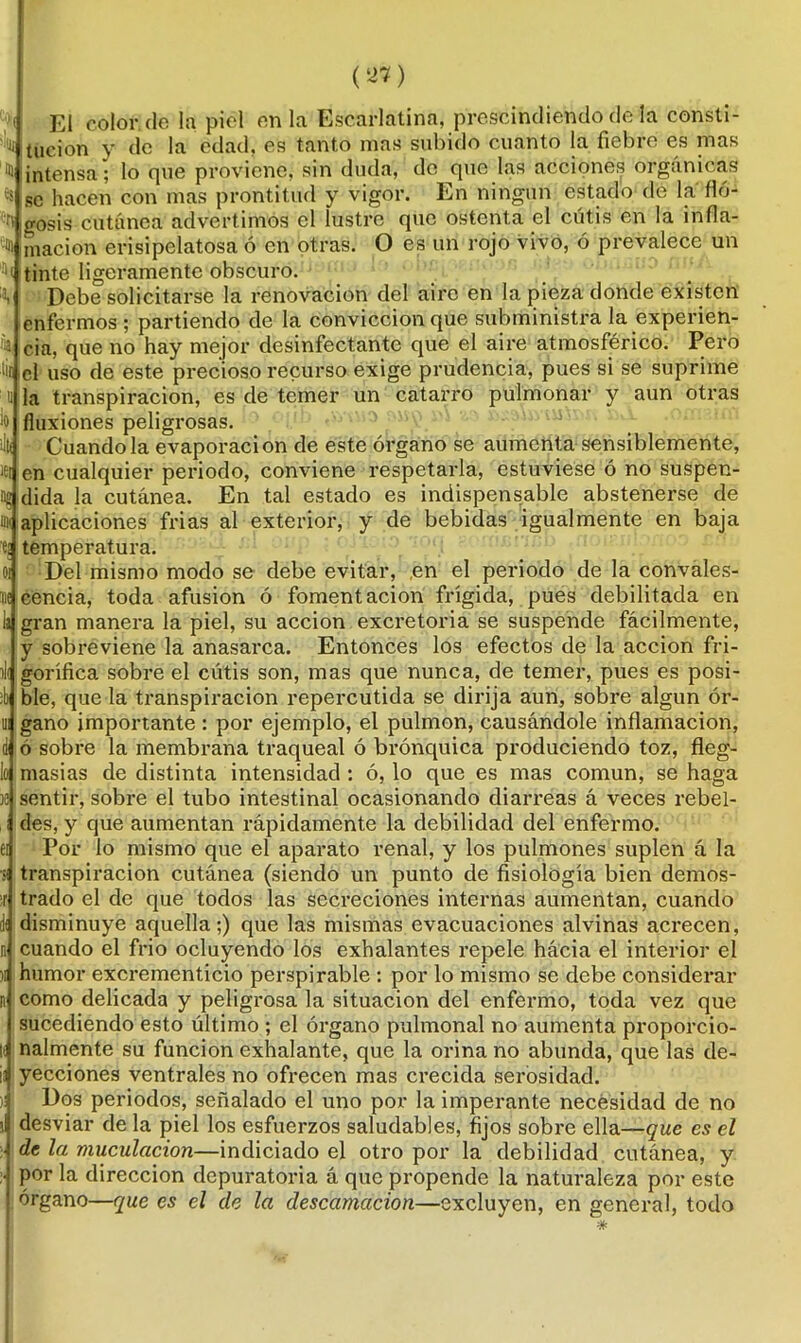 El color.de la piel en la Escarlatina, prescindiendo de la consti- N tucion y de la edad, es tanto mas subido cuanto la fiebre es mas H intensa; lo que proviene, sin duda, de que las acciones orgánicas se hacen con mas prontitud y vigor. En ningún estado de la flo- gosis cutánea advertimos el lustre que ostenta el cutis en la infla- % macion erisipelatosa ó en otras. O es un rojo vivo, ó prevalece un i tinte ligeramente obscuro. :ii Debe solicitarse la renovación del aire en la pieza donde existen enfermos ; partiendo de la convicción que subministra la experien- cia. cia, que no hay mejor desinfectante que el aire atmosférico. Pero lit el uso de este precioso recurso exige prudencia, pues si se suprime u la transpiración, es de temer un catarro pulmonar y aun otras ¡o fluxiones peligrosas. ¡I|( Cuando la evaporación de este órgano se aumenta sensiblemente, id en cualquier periodo, conviene respetarla, estuviese ó no suspen- dida la cutánea. En tal estado es indispensable abstenerse de nx aplicaciones frias al exterior, y de bebidas igualmente en baja e¡ temperatura. Del mismo modo se debe evitar, ,en el periodo de la convales- cencia, toda afusión ó fomentación frígida, pues debilitada en gran manera la piel, su acción excretoria se suspende fácilmente, y sobreviene la anasarca. Entonces los efectos de la acción fri- gorífica sobre el cutis son, mas que nunca, de temer, pues es posi- ble, que la transpiración repercutida se dirija aun, sobre algún ór- gano importante : por ejemplo, el pulmón, causándole inflamación, ó sobre la membrana traqueal ó brónquica produciendo toz, fleg- masías de distinta intensidad : ó, lo que es mas común, se haga sentir, sobre el tubo intestinal ocasionando diarreas á veces rebel- des, y que aumentan rápidamente la debilidad del enfermo. Por lo mismo que el aparato renal, y los pulmones suplen á la transpiración cutánea (siendo un punto de fisiología bien demos- trado el de que todos las secreciones internas aumentan, cuando disminuye aquella;) que las mismas evacuaciones alvinas acrecen, cuando el frió ocluyendo los exhalantes repele hácia el interior el humor excrementicio perspirable : por lo mismo se debe considerar como delicada y peligrosa la situación del enfermo, toda vez que sucediendo esto último ; el órgano pulmonal no aumenta proporcio- nalmente su función exhalante, que la orina no abunda, que las de- yecciones ventrales no ofrecen mas crecida serosidad. Dos periodos, señalado el uno por la imperante necesidad de no desviar de la piel los esfuerzos saludables, fijos sobre ella—que es el de la muculacion—indiciado el otro por la debilidad cutánea, y por la dirección depuratoria á que propende la naturaleza por este órgano—que es el de la descamación—excluyen, en general, todo