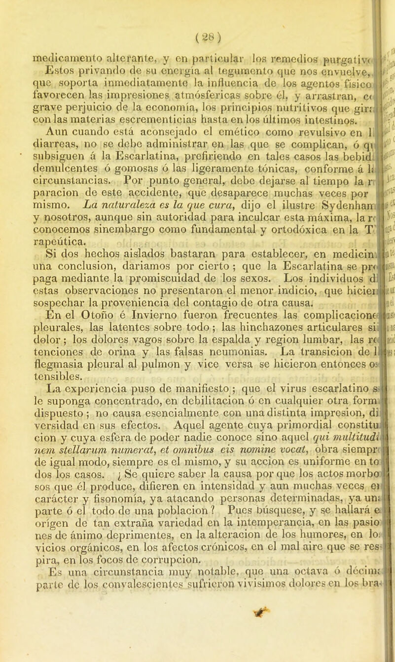 medicamento alterante, y en particular los remedios purgativa j Estos privando de su energía al tegumento que nos envuelve, que soporta inmediatamente la influencia de los agentos físico 1] favorecen las impresiones atmosféricas sobre él, y arrastran, c< I grave perjuicio de la economía, los principios nutritivos que gir; ¡ con las materias escrementicias hasta en los últimos intestinos. Aun cuando está aconsejado el emético como revulsivo en lili- diarreas, no se debe administrar en las que se complican, ó qi ■ subsiguen á la Escarlatina, prefiriendo en tales casos las bebid iéjD’ demulcentes ó gomosas ó las ligeramente tónicas, conforme á 1; circunstancias. Por punto general, debe dejarse al tiempo la r j f; paracion de este accidente, que desaparece muchas veces por mismo. La naturaleza es la que cura, dijo el ilustre Sydenhan >i y nosotros, aunque sin autoridad para inculcar esta máxima, larri Ü-‘ conocemos sinembargo como fundamental y ortodóxica en la T i ~a£ rapeútica. Si dos hechos aislados bastaran para establecer, en medicin una conclusión, daríamos por cierto; que la Escarlatina se pr< ¡ ; paga mediante la promiscuidad de los sexos. Los individuos d estas observaciones no presentaron el menor indicio, que hiciei ui sospechar la proveniencia del contagio de otra causa. En el Otoño é Invierno fueron frecuentes las complicaciones ií pleurales, las latentes sobre todo; las hinchazones articulares si dolor; los dolores vagos sobre la espalda y región lumbar, las re j atic '.ransicion de hi e; on entonces o; I La experiencia puso de manifiesto ; que el virus escarlatino s le suponga concentrado, en debilitación ó en cualquier otra form dispuesto; no causa esencialmente con una distinta impresión, di versidad en sus efectos. Aquel agente cuya primordial constitu i cion y cuya esfera de poder nadie conoce sino aquel qui multitud¡1 ncm stellarum numeral, et ómnibus cis nomine vocal, obra siempr | de igual modo, siempre es el mismo, y su acción es uniforme en to j dos los casos. ¿ Se quiere saber la causa por que los actos morbo I sos que él produce, difieren en intensidad y aun muchas veces ei i carácter y fisonomía, ya atacando personas determinadas, ya un; parte ó el todo de una población ? Pues búsquese, y se hallará e origen de tan extraña variedad en la intemperancia, en las pasio (i nes de ánimo deprimentes, en la alteración de los humores, en lo: | vicios orgánicos, en los afectos crónicos, en el mal aire que se res- i pira, en los focos de corrupción. Es una circunstancia muy notable, que una octava ó décinu |i parte de los convalescientes sufrieron vivísimos dolores en los bra- j tenciones ele orina y las laisas neumonías. L.a t flegmasía pleural al pulmón y vice versa se hicier tensibles.