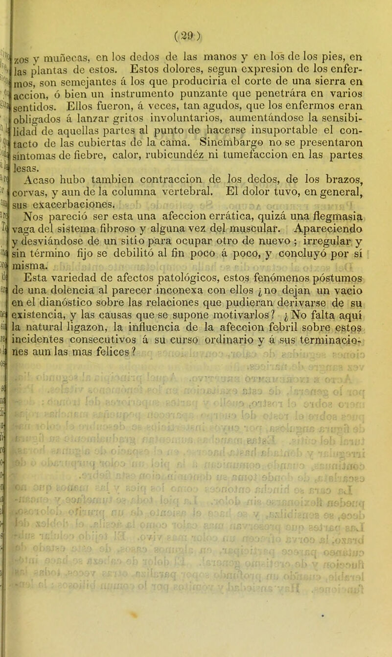 % h ' Ce (29) zos v muñecas, en los dedos de las manos y en los de los pies, en las plantas de estos. Estos dolores, según expresión de los enfer- mos, son semejantes á los que produciría el corte de una sierra en acción, ó bien un instrumento punzante que penetrara en varios 1,5 sentidos. Ellos fueron, a veces, tan agudos, que los enfermos eran obligados á lanzar gritos involuntarios, aumentándose la sensibi- l¡ üdad de aquellas partes al punto de hacerse insuportable el con- tacto de las cubiertas de la cama. Sinembargo no se presentaron síntomas de fiebre, calor, rubicundéz ni tumefacción en las partes lesas. Acaso hubo también contracción de los dedos, de los brazos, corvas, y aun de la columna vertebral. El dolor tuvo, en general, ^ sus exacerbaciones. Nos pareció ser esta una afección errática, quizá una flegmasía vaga del sistema fibroso y alguna vez del muscular. Apareciendo y desviándose de un sitio para ocupar otro de nuevo ; irregular y sin término fijo se debilitó al fin poco á poco, y concluyó por sí misma. Esta variedad de afectos patológicos, estos fenómenos postumos de una dolencia al parecer inconexa con ellos ¿no dejan un vacio en el dianóstico sobre las relaciones que pudieran derivarse de su existencia, y las causas que se supone motivarlos? ¿No falta aquí la natural ligazón, la influencia de la afección febril sobre estos incidentes consecutivos á su curso ordinario y á sus terminacio- nes aun las mas felices ?