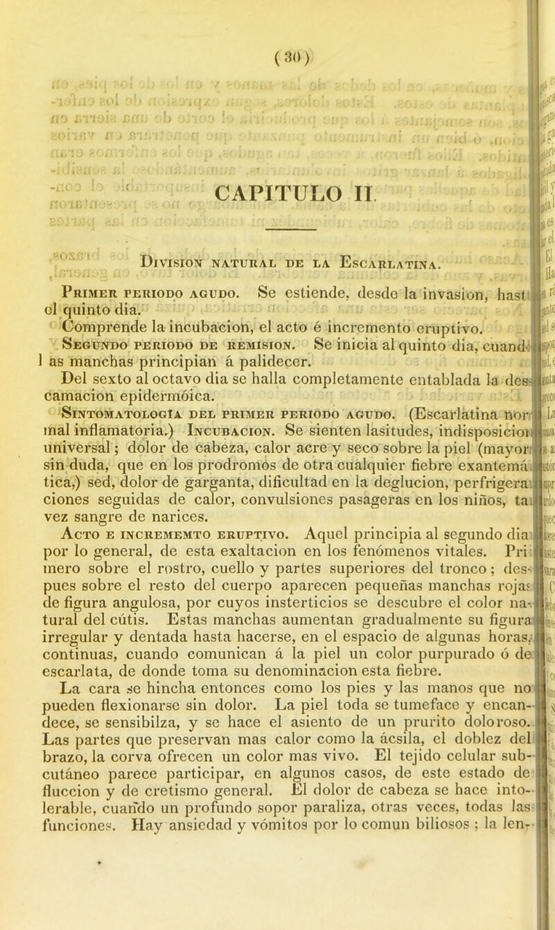 i# M CAPITULO II División natural de la Escarlatina. Se estiende, desde la invasión, hast. jífl1 $ llal «ffl ’í jpoi si< il ¡ii'.í apr aec te Primer periodo agudo. ol quinto dia. Comprende la incubación, el acto é incremento eruptivo. Segundo periodo de remisión. Se inicia al quinto dia, cuand 1 as manchas principian á palidecer. Del sexto al octavo dia se halla completamente entablada la dcs-t juta carnación epidermóica. SintomatologIa del primer periodo agudo. (Escarlatina ñor mal inflamatoria.) Incubación. Se sienten lasitudes, indisposicioi w universal; dolor de cabeza, calor acre y seco sobre la piel (mayor sin duda, que en los pródromos de otra cualquier fiebre exantema tica,) sed, dolor de garganta, dificultad en la deglución, perfrigera ciones seguidas de calor, convulsiones pasageras en los niños, ta vez sangre de narices. Acto e incremento eruptivo. Aquel principia al segundo dia por lo general, de esta exaltación en los fenómenos vitales. Pri mero sobre el rostro, cuello y partes superiores del tronco; des- pues sobre el resto del cuerpo aparecen pequeñas manchas rojas de figura angulosa, por cuyos insterticios se descubre el color na- tural del cutis. Estas manchas aumentan gradualmente su figura irregular y dentada hasta hacerse, en el espacio de algunas horas, continuas, cuando comunican á la piel un color purpurado ó de escarlata, de donde toma su denominación esta fiebre. La cara se hincha entonces como los pies y las manos que no pueden flexionarse sin dolor. La piel toda se tumeface y encan- dece, se sensibilza, y se hace el asiento de un prurito doloroso. Las partes que preservan mas calor como la ácsila, el doblez del brazo, la corva ofrecen un color mas vivo. El tejido celular sub- cutáneo parece participar, en algunos casos, de este estado de flucción y de eretismo general. El dolor de cabeza se hace into- lerable, cuando un profundo sopor paraliza, otras veces, todas las funciones. Hay ansiedad y vómitos por lo común biliosos ; la len- te lira üe