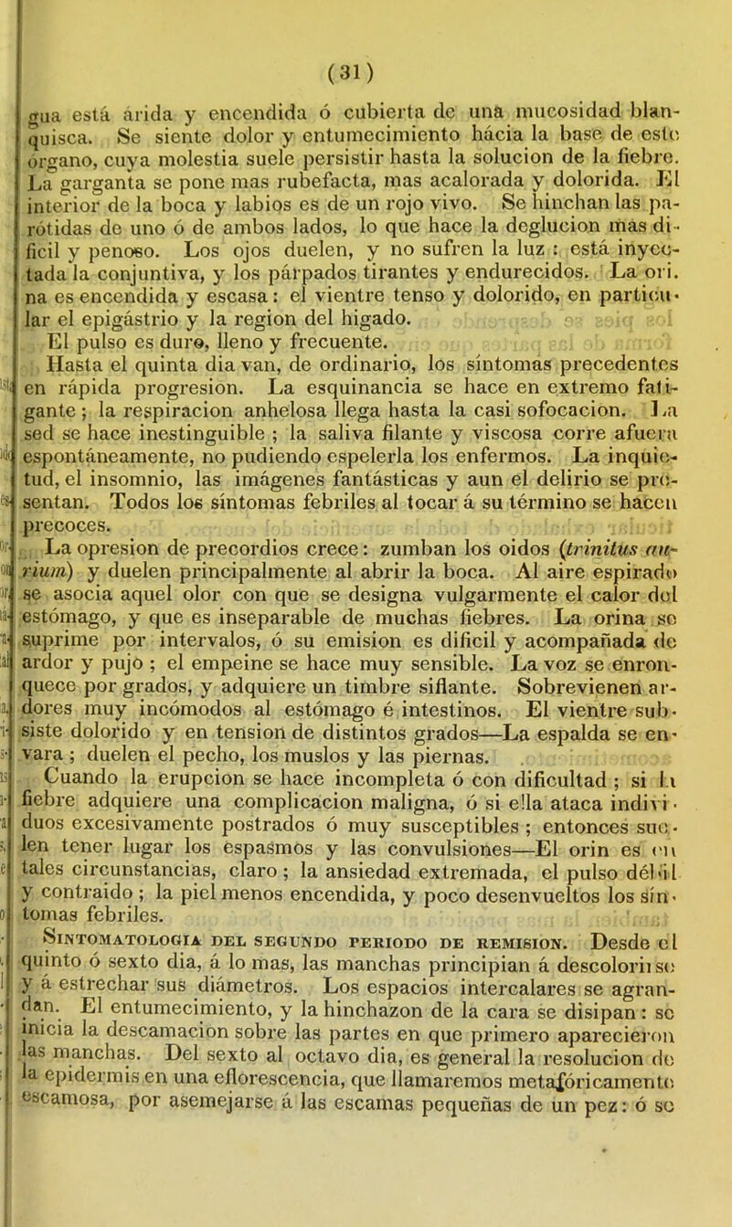 rrua está árida y encendida ó cubierta de una nnicosidad blan- quisca. Se siente dolor y entumecimiento hacia la base de este órgano, cuya molestia suele persistir hasta la solución de la fiebre. La garganta se pone mas rubefacta, mas acalorada y dolorida. El interior de la boca y labios es de un rojo vivo. Se hinchan las pa- rótidas de uno ó de ambos lados, lo que hace la deglución mas di - fícil y penoso. Los ojos duelen, y no sufren la luz : está inyec- tada la conjuntiva, y los párpados tirantes y endurecidos. La ori. na es encendida y escasa: el vientre tenso y dolorido, en particu- lar el epigástrio y la región del hígado. El pulso es duro, lleno y frecuente. Hasta el quinta dia van, de ordinario, los sintonías precedentes en rápida progresión. La esquinancia se hace en extremo fali- gante ; la respiración anhelosa llega hasta la casi sofocación. .1 .a sed se hace inestinguible ; la saliva filante y viscosa corre afuera espontáneamente, no pudiendo espelerla los enfermos. La inquie- tud, el insomnio, las imágenes fantásticas y aun el delirio se pre- sentan. Todos los síntomas febriles al tocar á su término se hacen precoces. La opresión de precordios crece: zumban los oidos (trinitus an- rium) y duelen principalmente al abrir la boca. Al aire espirado se asocia aquel olor con que se designa vulgarmente el calor del estómago, y que es inseparable de muchas fiebres. La orina so suprime por intervalos, ó su emisión es difícil y acompañada do ardor y pujo ; el empeine se hace muy sensible. La voz se enron- quece por grados, y adquiere un timbre sitiante. Sobrevienen ar- dores muy incómodos al estómago é intestinos. El vientre sub- siste dolorido y en tensión de distintos grados—La espalda se en- vara ; duelen el pecho, los muslos y las piernas. Cuando la erupción se hace incompleta ó con dificultad ; si 11 fiebre adquiere una complicación maligna, ó si ella ataca indivi - duos excesivamente postrados ó muy susceptibles ; entonces sue - len tener lugar los espasmos y las convulsiones—El orin es en tales circunstancias, claro ; la ansiedad extremada, el pulso débil y contraído ; la piel menos encendida, y poco desenvueltos los sín- tomas febriles. ►SlNTOMATOLOOIA DEL SEGUNDO PERIODO DE REMISION. Desde d quinto ó sexto dia, á lo mas, las manchas principian á descoloriise y á estrechar sus diámetros. Los espacios intercalares se agran- dan. El entumecimiento, y la hinchazón de la cara se disipan: se inicia la descamación sobre las partes en que primero aparecieron jas manchas. Del sexto al octavo dia, es general la resolución de a epidermis en una eflorescencia, que llamaremos metafóricamente escamosa, por asemejarse á las escamas pequeñas de un pez: ó so