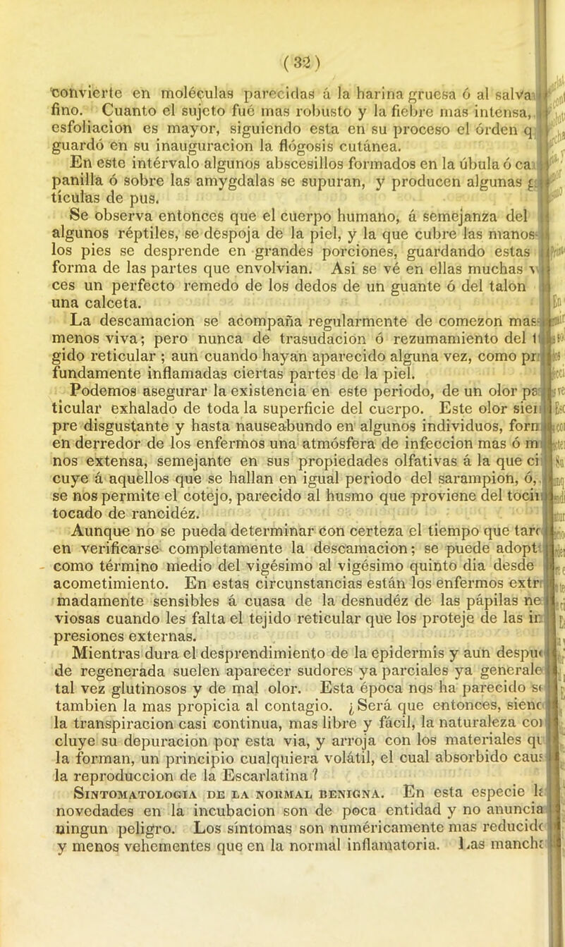 \Jfi[ En- ■convierte en moléculas parecidas á la harina gruesa ó al salva ’ fino. Cuanto el sujeto fue mas robusto y la fiebre mas intensa, esfoliacion es mayor, siguiendo esta en su proceso el orden q guardó en su inauguración la flogosis cutánea. En este intérvalo algunos abscesillos formados en la úbula ó ca panilla ó sobre las amygdalas se supuran, y producen algunas g tícúlas de pus. Se observa entonces que el cuerpo humano, á semejanza del algunos réptiles, se despoja de la piel, y la que cubre las manos los pies se desprende en grandes porciones, guardando estas forma de las partes que envolvían. Asi se vé en ellas muchas ’s ces un perfecto remedo de los dedos de un guante ó del talón una calceta. La descamación se acompaña regularmente de comezón mas menos viva; pero nunca de trasudación ó rezumamiento del t gido reticular ; aun cuando hayan aparecido alguna vez, como pr fundamente inflamadas ciertas partes de la piel. Podemos asegurar la existencia en este periodo, de un olor pe ticular exhalado de toda la superficie del cuerpo. Este olor siei pre disgustante y hasta nauseabundo en algunos individuos, forn en derredor de los enfermos una atmósfera de infección mas ó m nos extensa, semejante en sus propiedades olfativas á la que ci cuye á aquellos que se hallan en igual periodo del sarampión, ó, se nos permite el cotejo, parecido al husmo que proviene del tocii tocado de rancidéz. Aunque no se pueda determinar con certeza el tiempo que tare en verificarse completamente la descamación; se puede adopt como término medio del vigésimo al vigésimo quinto dia desde acometimiento. En estas circunstancias están los enfermos extr madamente sensibles á cuasa de la desnudéz de las pápilas nei viosas cuando les falta el tejido reticular que los proteje de las ir: presiones externas. Mientras dura el desprendimiento de la epidermis y aun despu< de regenerada suelen aparecer sudores ya parciales ya genérale tal vez glutinosos y de mal olor. Esta época nos ha parecido s< también la mas propicia al contagio. ¿Será que entonces, sienc la transpiración casi continua, mas libre y fácil, la naturaleza coi cluye su depuración por esta via, y arroja con los materiales qi la forman, un principio cualquiera volátil, el cual absorbido cam la reproducción de la Escarlatina ? SlNTOMATOLOGIA DE LA NORMAL BENIGNA. En esta especie le novedades en la incubación son de poca entidad y no anuncia ningún peligro. Los síntomas son numéricamente mas reducido y menos vehementes que en la normal inflamatoria. Las manchr