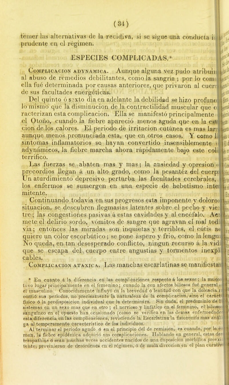 temer las alternativas de la recidiva, si se sigue una conducta i j prudente en el régimen. ESPECIES COMPLICADAS.* \P. ■Bl jfbri< f» Complicación adynamica. Aunque alguna vez pudo atribuir al abuso de remedios debilitantes, como la sangría ; por lo com ella fué determinada por causas anteriores, que privaron al cuer de sus facultades energéticas. Del quinto ó sexto cíia en adelante la debilidad se hizo profunt lo mismo que la disminución de la contractilidad muscular que o racterizan esta complicación. Ella se manifestó principalmente el Otoño, cuando la fiebre apareció menos aguda que en la est cion de los calores. El periodo de irritación cutánea es mas lar. aunque menos pronunciada esta, que en otros casos. Y como 1¡ síntomas inflamatorios se hayan convertido insensiblemente u( adynámieos, la fiebre marcha ahora rápidamente bajo este col ¡, c terrífico. Las fuerzas se abaten mas y mas; la ansiedad y opresión u precordios llegan á un alto grado, como la pesantez del cuerp Un aturdimiento depresivo perturba las facultades cerebrales, los enfermos se sumergen en una especie de hebetismo inte mitente. Continuando todavía en sus progresos esta imponente y doloro situación, se descubren flegmasias latentes sobre el pecho y vie tre; las congestiones pasivas á estas cavidades y al encéfalo. Ae- mete el delirio sordo, vómitos de sangre que agravan el mal tod vía; entonces las miradas son inquietas y terribles, el cútis a>. quiere un color escorbútico; se pone áspero y frió, como la lengu j No queda, en tan desesperado conflicto, ningún recurso á la vid | que se escapa del . cuerpo entre angustias y tormentos inexpl cables. Complicación ataxica. Las manchas escarlatinas se manifiesta. ti * En cuanto á la diferencia en las complicaciones respecto á los sexos; la muco tuvo lugar principalmente en el femenino; cuando la con afectos biliosos fué general i i el masculino. Conocidamente influyó en la brevedad ó lentitud con que la dolencia r corrió sus periodos, no precisamente la naturaleza de la complicación, sino el caráct físico ó la predisposición individual que la determimíra. Sin duda, el predominio de 1 1 sistemas en un sexo mas que en otro ; el nervioso y linfático en ol feminino, el bilioso ' sanguíneo en el opuesto han ocasionado (como se verifica en las demas enfermedade > esta diferencia en las complicaciones, revistiendo la Escarlatina la fisionomía mas anál ga al temperamento característico de los individuos. Al terminar el periodo agudo ó en el principio del de remisión, es cuando, por lo c mun, la fiebre epidémica adquirió sus complicaciones. Hablando en general, estas de’ j teropathius ó sean muchas veces accidentes nacidos de una disposición morbífica preexi I tente, provinieron de desórdenes en el régimen, ó de malá dirección en el plan curativ j