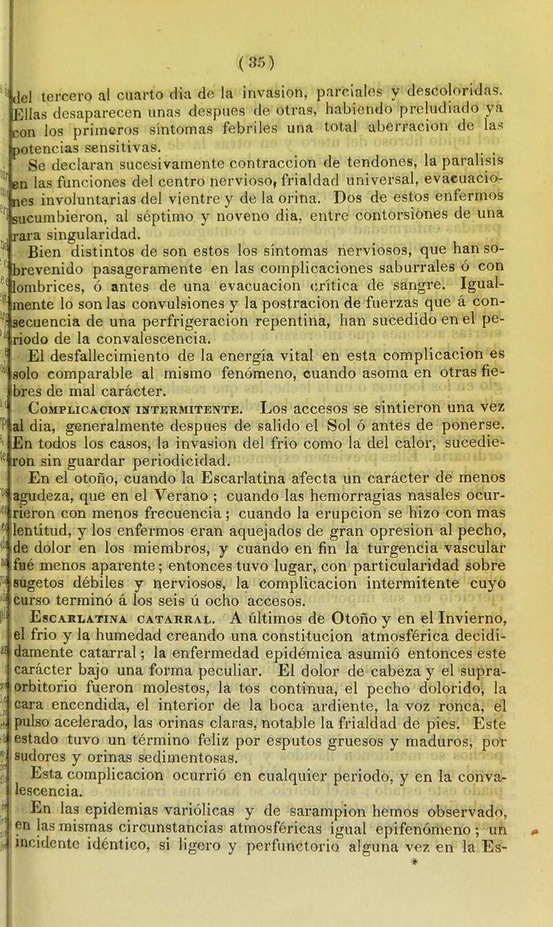 )( ai ( 35) del tercero al cuarto día de la invasión, parciales y descoloridas. Ellas desaparecen unas después de otras, habiendo preludiado ya con los primeros síntomas febriles una total aberración de la?' potencias sensitivas. . Se declaran sucesivamente contracción de tendones, la parálisis en las funciones del centro nervioso, frialdad universal, evacuacio- nes involuntarias del vientre y de la orina. Dos de estos enfermos sucumbieron, al séptimo y noveno dia, entre contorsiones de una rara singularidad. Bien distintos de son estos los síntomas nerviosos, que han so- brevenido pasageramente en las complicaciones saburrales ó con lombrices, ó antes de una evacuación crítica de sangre. Igual- mente lo son las convulsiones y la postración de fuerzas que á con- ! secuencia de una perfrigeracion repentina, han sucedido en el pe- iriodo de la convalescencia. El desfallecimiento de la energía vital en esta complicación es comparable al mismo fenómeno, cuando asoma en otras fie- bres de mal carácter. Complicación intermitente. Los accesos se sintieron una vez P al dia, generalmente después de salido el Sol ó antes de ponerse. 1 iEn todos los casos, la invasión del frió como la del calor, sucedie- te ron sin guardar periodicidad. En el otoño, cuando la Escarlatina afecta un carácter de menos ij agudeza, que en el Verano ; cuando las hemorragias nasales ocur- irieron con menos frecuencia; cuando la erupción se hizo con mas ^lentitud, y los enfermos eran aquejados de gran opresión al pecho, de dolor en los miembros, y cuando en fin la turgencia vascular fué menos aparente; entonces tuvo lugar, con particularidad sobre jsugetos débiles y nerviosos, la complicación intermitente cuyo i curso terminó á los seis ú ocho accesos. Escarlatina catarral. A últimos de Otoño y en el Invierno, el frió y la humedad creando una constitución atmosférica decidi- damente catarral; la enfermedad epidémica asumió entonces este carácter bajo una forma peculiar. El dolor de cabeza y el supra- orbitorio fueron molestos, la tos continua, el pecho dolorido, la cara encendida, el interior de la boca ardiente, la voz ronca, el pulso acelerado, las orinas claras, notable la frialdad de pies. Este estado tuvo un término feliz por esputos gruesos y maduros, por sudores y orinas sedimentosas. Esta complicación ocurrió en cualquier periodo, y en la conva- lescencia. En las epidemias variólicas y de sarampión hemos observado, en las mismas circunstancias atmosféricas igual epifenómeno ; un incidente idéntico, si ligero y perfunctorio alguna vez en la Es-