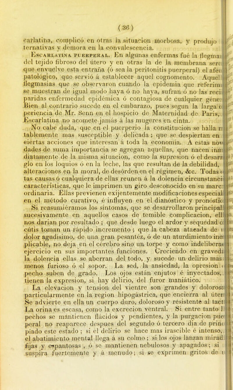 cai*lat¡lia, complicó en otras ia situación morbosa, y produjo ternativas y demora en la convalescencia. Escarlatina puerperal. En algunas enfermas fué la ilegma del tejido fibroso del útero y en otras la de la membrana serc que envuelve esta entraña (ó sea la peritonitis puerperal) el afet patológico, que servio á establecer aquel cognomento. Aquel flegmasías que se observaron cuando la epidemia que referim se muestran de igual modo haya ó no haya, sufran ó no las reci Saridas enfermedad epidémica ó contagiosa de cualquier géne ien al contrario sucede en el embarazo, pues según la larga t periencia de Mr. Senn en el hospicio de Maternidad de París, Escarlatina no acomete jamás á las mugeres en cinta. No cabe duda, que en el puerperio la constitución se halla r tablemente mas susceptible y delicada ; que se despiertan en ciertas acciones que interesan á toda la economía. A estas no\ dades de suma importancia se agregan aquellas, que nacen inn diatainente de la misma situación, como la supresión ó el desari glo en los loquios ó en la leche, las que resultan de la debilidad, alteraciones en la moral, de desorden en el régimen, &c. Todas < tas causas ó cualquiera de ellas reúnen á la dolencia circunstanci características, que le imprimen un giro desconocido en su marc ordinaria. Ellas previenen exijentemente modificaciones especial en el método curativo, é influyen en el dianóstico y pronóstic Si reasumiéramos los síntomas, que se desarrollaron principal sucesivamente en aquellos casos de temible complicación, ell nos darían por resultado ; que desde luego el ardor y sequedad c cutis toman un rápido incremento ; que la cabeza ataeada de \ dolor agudísimo, de una gran pesantéz, ó de un aturdimiento ine plicable, no deja en el cérebro sino un torpe y como indeliberai ejercicio en sus importantes funciones. Creciendo en graved; la dolencia ellas se aberran del todo, y sucede un delirio mas menos furioso ó el sopor. La sed, la ansiedad, la opresión ■ pecho suben de grado. Los ojos están enjutos é inyectados, tienen la expresión, si hay delirio, del furor maniático. La elevación y tensión del vientre son grandes y dolorosi particularmente en la región hipogástrica, que encierra al úter Se advierte en ella un cuerpo duro, doloroso y resistente al tact La orina es escasa, como la excreción ventral. Si entre tanto 1 pechos se mantienen fiácidos y pendientes, y la purgación pue peral no reaparece después del segundo ó tercero dia de prim piado este estado ; si el delirio se hace mas irascible é intenso, el abatimiento mental llega á su colmo; si los ojos lanzan mirad fijas y espantosas , ó se mantienen nebulosos y apagados; si suspira fuertemente y á menudo; si se exprimen gritos de i ’irft ií»' j¡D¡l k? j i !i L. r ¡p W |;i llvi I L