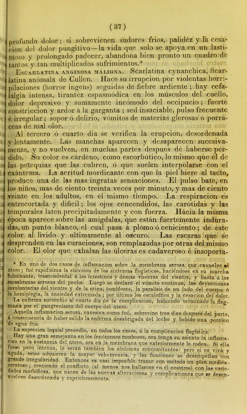 'J0| Uec nell ¡mi «cii nei ie ID % IOT u irr ir- se ici rcl al :ic al l¡ d i. ! ai la s I ' i (37) profundo dolor; si sobrevienen sudores frios, palidéz y la cesa- ción del dolor pungitivo—la vida que solo se apoya en un lasti- moso y prolongado padecer, abandona bien pronto un cuadro de tantos y tan multiplicados sufrimientos.* Escaklatina anginosa maligna. Scarlatina cynanchica, Scar- latina anómala de Cullcn. Hace su irrupción por violentas horri- pilaciones (horror ingens) seguidas de fiebre ardiente ; hay cefa- lalgia intensa, tirantéz espasmódica en los músculos del cuello, dolor depresivo y sumamente incómodo del occipucio; fuerte constricción y ardor á la garganta ; sed insaciable, pulso frecuente é irregular ; sopor ó delirio, vómitos de materias glerosas ó porra- ceas de mal olor. Al tercero ó cuarto dia se verifica la erupción, desordenada v lentamente. Las manchas aparecen y desaparecen sucesiva- mente, y no vuelven, en muchas partes después de haberse per- dido. Su color es cárdeno, como escorbútico, lo mismo que el de las petequias que las cubren, ó que suelen interpolarse con el exántema. La acritud mordicante con que la piel hiere al tacto, produce una de las mas ingratas sensaciones. El pulso bate, en jos niños, mas de ciento treinta veces por minuto, y mas de ciento veinte en los adultos, en el mismo tiempo. La respiración es entrecortada y difícil; los ojos cencendidos, las carótidas y las temporales laten precipitadamente y con fuerza. Hacia la misma época aparece sobre las amígdalas, que están fuertemente indura- das, un punto blanco, el cuaí pasa á plomo ó ceniciento; de este color al lívido y últimamente al oscuro. Las escaras que se desprenden en las curaciones, son remplazadas por otras del mismo color. El olor que exhalan las úlceras es cadaveroso é insoporta- En lino de dos casos de inflamación sobre la membrana serosa que envuelve ■! útero; fue rapidísima la sucesión de los síntomas flogísticos, haciéndose en su marcha fulminante, trascendental á los intestinos y demas visceras del vientre, y hasta á las membranas serosas del pecho. Luego se declaró el vómito continuo, las deyecciones involuntarias del vientre y de la orina, temblores, la parálisis de un lado del cuerpo ó la hemiplegia, la ansiedad extremada ; por último los escalofríos y la cesación del dolor. La enferma sucumbió al cuarto dia dé la complicación, habiendo terminado la fleg- masía por el gangrenismo del cuerpo del útero. b Aquella inflamación serosa, excesiva como fué, sobrevino tres dias después del parto, á consecuencia de haber salido la enferma desabrigada del lecho y bebido una porción de agua fria. r La supresión loquial precedió, en todos los casos, á la complicación flogística. Hay una gran semejanza en los fenómenos morbosos, ora tenga su asiento la inflama- ción en la sustancia del útero, ora en la membrana que exteriormentc le rodea. Si ella fuese poco intensa, lo serán también los síntomas concomitantes: pero si es viva y aguda, estos adquieren la mayor vehemencia, y las funciones se desempeñan con grande irregularidad. Entonces es casi imposible trazar con método un plan medica- montoso ; creciendo el conflicto (al menos nos bailamos en él nosotros) con las varic- , , i_'£ ^ uaiiuujua en ei nosotros; con las vanc- íades morbíficas, que nacen de las nuevas alteraciones y complicaciones que se desen- vuelven desordenada y caprichosamente.