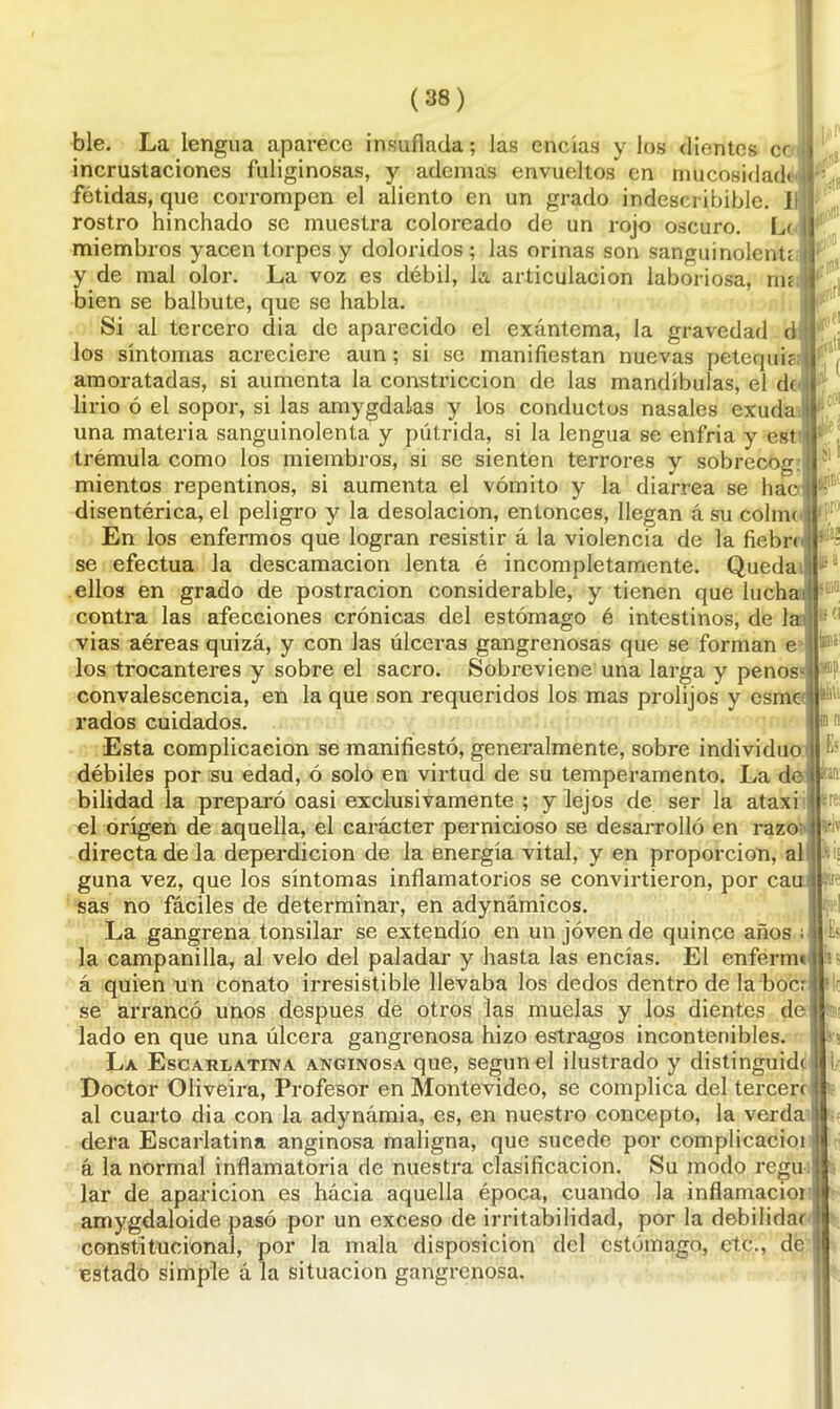 ble. La lengua aparece insuflada; las encías y los dientes cc incrustaciones fuliginosas, y ademas envueltos en nmcosidad» fétidas, que corrompen el aliento en un grado indescribible, i rostro hinchado se muestra coloreado de un rojo oscuro. Le miembros yacen torpes y doloridos ; las orinas son sanguinolentE y de mal olor. La voz es débil, la articulación laboriosa, rm bien se balbute, que se habla. Si al tercero dia de aparecido el exantema, la gravedad d los síntomas acreciere aun; si se manifiestan nuevas petequie; amoratadas, si aumenta la constricción de las mandíbulas, el de lirio ó el sopor, si las amygdalas y los conductos nasales exuda una materia sanguinolenta y pútrida, si la lengua se enfria y est trémula como los miembros, si se sienten terrores y sobrecóg mientos repentinos, si aumenta el vómito y la diarrea se hac disentérica, el peligro y la desolación, entonces, llegan á su colme En los enfermos que logran resistir á la violencia de la fiebre se efectúa la descamación lenta é incompletamente. Queda ellos en grado de postración considerable, y tienen que lucha: contra las afecciones crónicas del estómago é intestinos, de la vias aéreas quizá, y con las úlceras gangrenosas que se forman e los trocánteres y sobre el sacro. Sobreviene una larga y peños' convalescencia, en la que son requeridos los mas prolijos y esme rados cuidados. Esta complicación se manifiesto, generalmente, sobre individuo débiles por su edad, ó solo en virtud de su temperamento. La do bilidad la preparó casi exclusivamente ; y lejos de ser la ataxi el origen de aquella, el carácter pernicioso se desarrolló en razo directa de la deperdicion de la energía vital, y en proporción, al guna vez, que los síntomas inflamatorios se convirtieron, por cau sas no fáciles de determinar, en adynámicos. La gangrena tonsilar se extendió en un joven de quince años ; la campanilla, al velo del paladar y hasta las encías. El enferm< á quien un conato irresistible llevaba los dedos dentro de la bocr se arrancó unos después de otros las muelas y los dientes de lado en que una úlcera gangrenosa hizo estragos incontenibles. La Escarlatina anginosa que, según el ilustrado y distinguid( Doctor Oliveira, Profesor en Montevideo, se complica del tercero al cuarto dia con la adynámia, es, en nuestro concepto, la verda dera Escarlatina anginosa maligna, que sucede por complicacioi á la normal inflamatoria de nuestra clasificación. Su modo regu lar de aparición es hácia aquella época, cuando la inflamacioi amygdaloide pasó por un exceso de irritabilidad, por la debilidar constitucional, por la mala disposición del estómago, etc., de á la estado simple á la situación gangrenosa. jirl rpt'J fiti una wp m ni n . -1 ■re v;\
