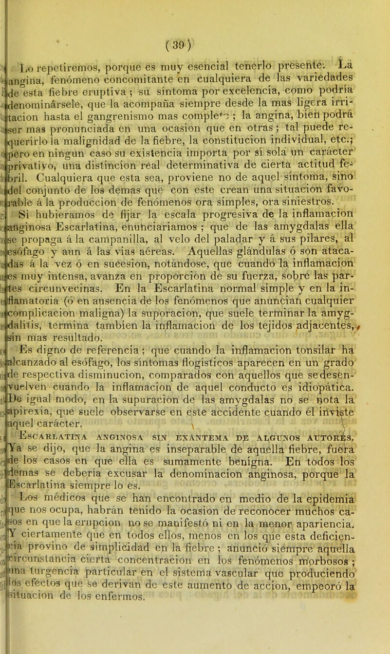 Lo repetiremos, porque es muy esencial tenerlo presente; La ¡( angina, fenómeno concomitante en cualquiera de las variedades {deísta fiebre eruptiva 5 su síntoma por excelencia, como podría denominársele, que la acompaña siempre desde la mas ligera irri- tación hasta el gangrenismo mas complete ; la angina, bien podrá 13 |ser mas pronunciada en una ocasión que en otras } tal puede re- querirlo la malignidad de la fiebre, la constitución individual, etc.; ¡: ¡pero en ningún caso su existencia importa por sí sola un carácter ¡a privativo, una distinción real determinativa de cierta actitud fe- je bril. Cualquiera que esta sea, proviene no de aquel síntoma, sino tai del conjunto de los demas que con este crean una situación favo- si rabie á la producción de fenómenos ora simples, ora siniestros, üi Si hubiéramos de fijar la escala progresiva de la inflamación ic anginosa Escarlatina, enunciaríamos ; que de las amygdalas ella lose propaga á la campanilla, al velo del paladar y á sus pilares, al re esófago y aun á las vias aéreas. Aquellas glándulas ó son ataca- ai das á la vez ó en sucesión, notándose, que cuando la inflamación ia es muy intensa, avanza en proporción de su fuerza, sobre las par- ta (tes circunvecinas. En la Escarlatina normal simple y en la in- ei flamatoria (ó en ausencia de los fenómenos que anuncian cualquier ¡¡complicación maligna) la suporacion, que suele terminarla amyg- i «dalitis, termina también la inflamación de los tejidos adjacentes, , sin mas resultado. id Es digno de referencia; que cuando la inflamación tonsilar ha le alcanzado al esófago, los síntomas flogísticos aparecen en un grado (j|de respectiva disminución, comparados con aquellos que sedesen- oi vuelven cuando la inflamación de aquel conducto es idiopática. al ¡De igual modo, en la supuración de las amygdalas no se nota la 10' aP irexia, que suele observarse en este accidente cuando él iríviste aquel carácter. v T ;¡ Escarlatina anginosa sin exantema de algunos autoras. ni Ya se dijo, que la angina es inseparable de aquella fiebre, fuefa fjde los casos en que ella es sumamente benigna. En todos los ]e demas se debería excusar la denominación anginosa, porque la Escarlatina siempre lo es. jo Los médicos que se han encontrado en medio de la epidemia A que nos ocupa, habrán tenido la ocasión de reconocer muchos ca- la B0S en que la erupción no se manifestó ni en la menor apariencia, oí X ciertamente que en todos ellos, menos en los que esta deficien- te- cja provino de simplicidad en la fiebre; anunció siempre aquella 0ncircunstancia cierta concentración en los fenómenos morbosos; ¡ni una turgencia particular en el sistema vascular que produciendo [el los efectos que se derivan de este aumento de acción, empeoró la situación de los enfermos.