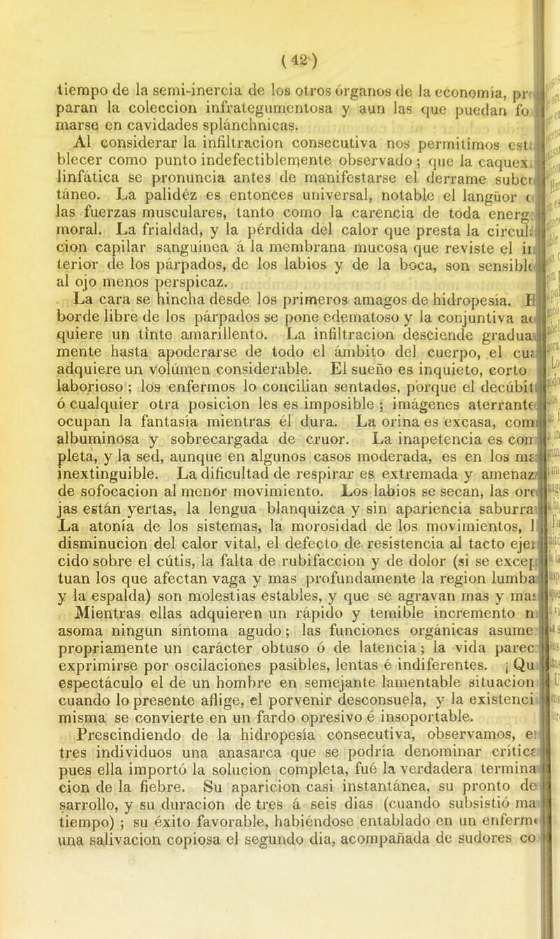 tiempo de la semi-inercia de los otros órganos de la economía, pr j paran la colección infrategumentosa y aun las que puedan fo marse en cavidades splánchnicas. Al considerar la infiltración consecutiva nos permitimos est blecer como punto indefectiblemente observado ; que la caquex linfática se pronuncia antes de manifestarse el derrame subci táneo. La palidéz es entonces universal, notable el languor t las fuerzas musculares, tanto como la carencia de toda energ moral. La frialdad, y la pérdida del calor que presta la circuló cion capilar sanguínea á la membrana mucosa que reviste el ii terior de los párpados, de los labios y de la boca, son sensible al ojo menos perspicaz. La cara se hincha desde los primeros amagos de hidropesía. II borde libre de los párpados se pone edematoso y la conjuntiva ai quiere un tinte amarillento. La infiltración desciende gradúa, mente hasta apoderarse de todo el ámbito del cuerpo, el cu; adquiere un volumen considerable. El sueño es inquieto, corto laborioso ; los enfermos lo conciban sentados, porque el decúbit ó cualquier otra posición les es imposible ; imágenes aterrante ocupan la fantasía mientras él dura. La orina es excasa, comí albuminosa y sobrecargada de crúor. La inapetencia es con pleta, y la sed, aunque en algunos casos moderada, es en los rmi inextinguible. La dificultad de respirar es extremada y amenazó de sofocación al menor movimiento. Los labios se secan, las orí jas están yertas, la lengua blanquizca y sin apariencia saburra La atonía de los sistemas, la morosidad de los movimientos, 1 disminución del calor vital, el defecto de resistencia al tacto eje¡ cido sobre el cutis, la falta de rubifaccion y de dolor (si se excej:: tuan los que afectan vaga y mas profundamente la región lumba y la espalda) son molestias estables, y que se agravan mas y mas Mientras ellas adquieren un rápido y temible incremento n asoma ningún síntoma agudo; las funciones orgánicas asume propriamente un carácter obtuso ó de latencia; la vida paree exprimirse por oscilaciones pasibles, lentas é indiferentes. ¡ Qu espectáculo el de un hombre en semejante lamentable situación cuando lo presente aflige, el porvenir desconsuela, y la existenci misma se convierte en un fardo opresivo é insoportable. Prescindiendo de la hidropesía consecutiva, observamos, ei tres individuos una anasarca que se podría denominar crítica pues ella importó la solución completa, fué la verdadera termina cion de la fiebre. Su aparición casi instantánea, su pronto de sarrollo, y su duración de tres á seis dias (cuando subsistió ma tiempo) ; su éxito favorable, habiéndose entablado en un enferme una salivación copiosa el segundo dia, acompañada de sudores co ; a jM ;;a Lo W I vi