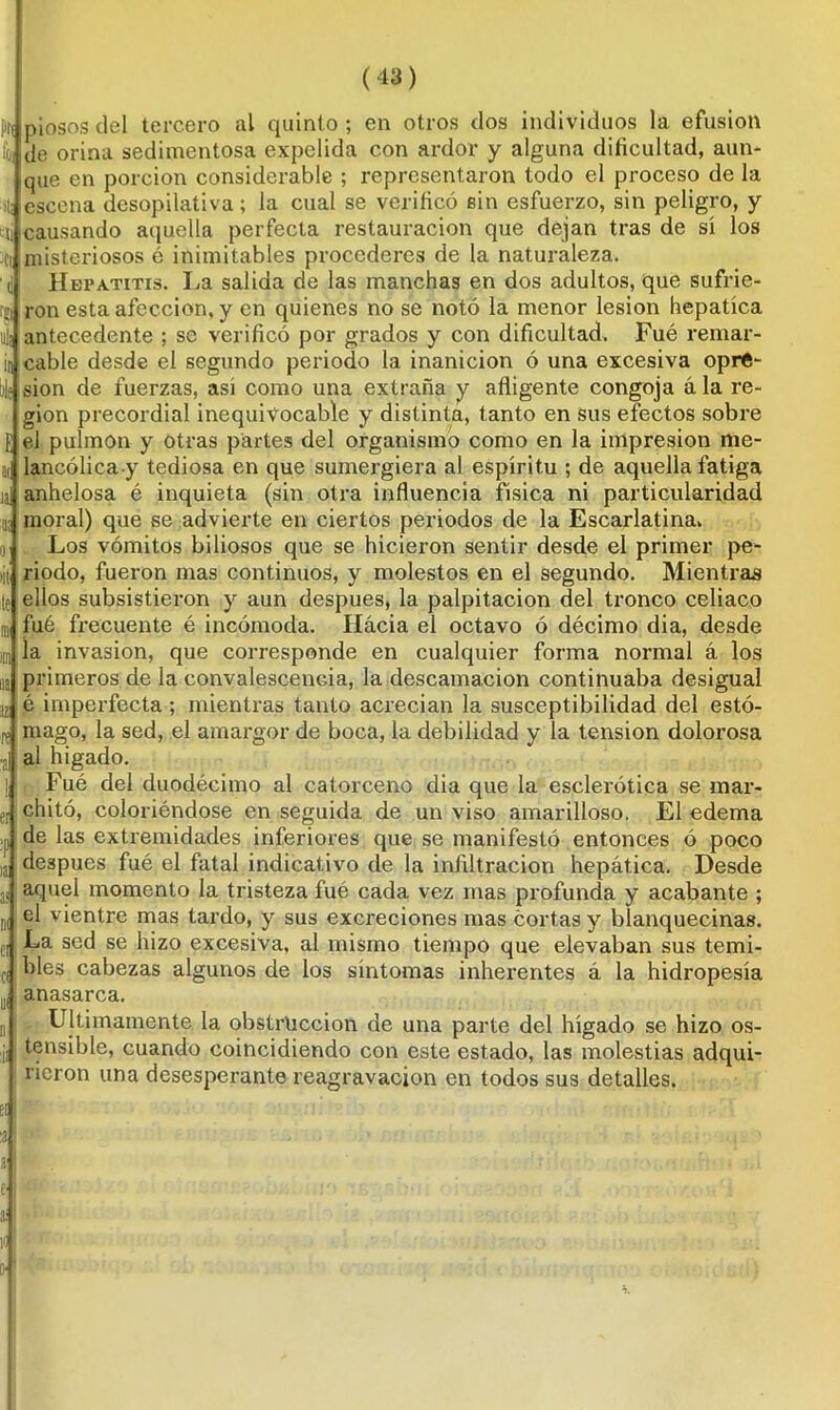 m (43) piosos del tercero al quinto ; en otros dos individuos la efusión de orina sedimentosa expelida con ardor y alguna dificultad, aun- que en porción considerable ; representaron todo el proceso de la liescena desopilativa; la cual se verificó sin esfuerzo, sin peligro, y ti causando aquella perfecta restauración que dejan tras de sí los ¡Ci misteriosos é inimitables procederes de la naturaleza. Hepatitis. La salida de las manchas en dos adultos, que sufrie- i¡j¡ antecedente ; se verificó por grados y con dificultad. Fué remar- cable desde el segundo periodo la inanición ó una excesiva opre- sión de fuerzas, así como una extraña y afligente congoja á la re- gión precordial inequivocable y distinta, tanto en sus efectos sobre rfel pulmón y otras partes del organismo como en la impresión me- lancólica y tediosa en que sumergiera al espíritu ; de aquella fatiga anhelosa é inquieta (sin otra influencia física ni particularidad moral) que se advierte en ciertos periodos de la Escarlatina, Los vómitos biliosos que se hicieron sentir desde el primer pe- riodo, fueron mas continuos, y molestos en el segundo. Mientras ellos subsistieron y aun después, la palpitación del tronco celiaco fué frecuente é incómoda. Hacia el octavo ó décimo dia, desde la invasión, que corresponde en cualquier forma normal á los primeros de la convalescencia, la descamación continuaba desigual é imperfecta ; mientras tanto acrecían la susceptibilidad del estó- mago, la sed, el amargor de boca, la debilidad y la tensión dolorosa al hígado. Fué del duodécimo al catorceno dia que la esclerótica se mar- chitó, coloriéndose en seguida de un viso amarilloso. El edema p de las extremidades inferiores que se manifestó entonces ó poco después fué el fatal indicativo de la infiltración hepática. Desde aquel momento la tristeza fué cada vez mas profunda y acabante ; el vientre mas tardo, y sus excreciones mas cortas y blanquecinas. La sed se hizo excesiva, al mismo tiempo que elevaban sus temi- bles cabezas algunos de los síntomas inherentes á la hidropesía anasarca. Ultimamente la obstrucción de una parte del hígado se hizo os- tensible, cuando coincidiendo con este estado, las molestias adqui- rieron una desesperante reagravación en todos sus detalles. El