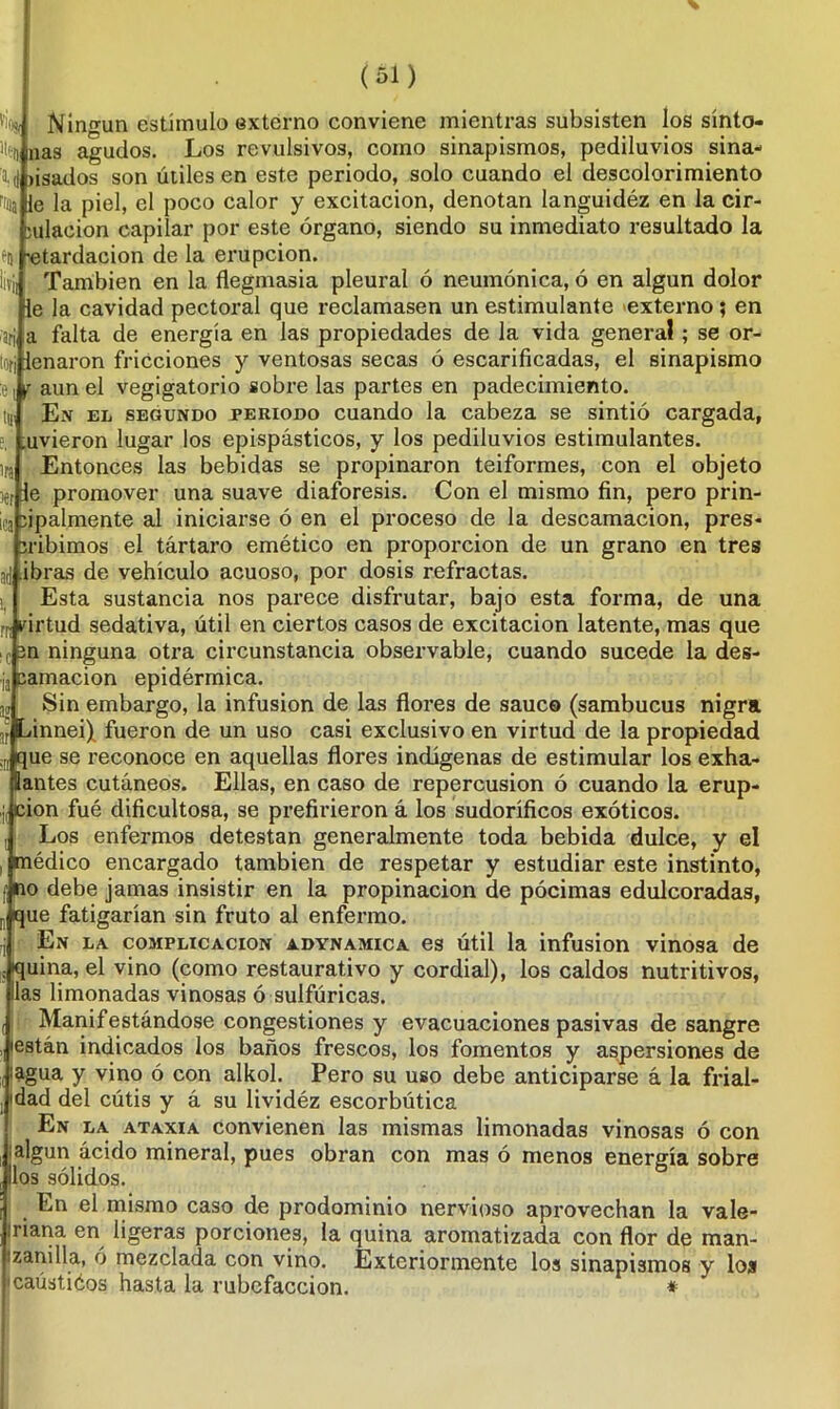 '■ios, % Ningún estímulo externo conviene mientras subsisten los sínto- mas agudos. Los revulsivos, como sinapismos, pediluvios sina- a,d jisados son útiles en este periodo, solo cuando el descolorimiento f'fla le la piel, el poco calor y excitación, denotan languidéz en la cir- ailacion capilar por este órgano, siendo su inmediato resultado la fu -etardacion de la erupción. Üf¡¡ También en la flegmasía pleural ó neumónica, ó en algún dolor ie la cavidad pectoral que reclamasen un estimulante externo ; en arj a falta de energía en las propiedades de la vida general; se or- torj leñaron fricciones y ventosas secas ó escarificadas, el sinapismo :e( r aun el vegigatorio sobre las partes en padecimiento, tj. Ex el segundo periodo cuando la cabeza se sintió cargada, e, tuvieron lugar los epispásticos, y los pediluvios estimulantes, ira Entonces las bebidas se propinaron teiformes, con el objeto )er le promover una suave diaforesis. Con el mismo fin, pero prin- ¡ca sipalmente al iniciarse ó en el proceso de la descamación, pres- íribimos el tártaro emético en proporción de un grano en tres ad .ibras de vehículo acuoso, por dosis refractas. Esta sustancia nos parece disfrutar, bajo esta forma, de una rr¡ virtud sedativa, útil en ciertos casos de excitación latente, mas que .c3n ninguna otra circunstancia observable, cuando sucede la des- la carnación epidérmica. J Sin embargo, la infusión de las flores de saúco (sambucus nigra innei) fueron de un uso casi exclusivo en virtud de la propiedad ue se reconoce en aquellas flores indígenas de estimular los exha- antes cutáneos. Ellas, en caso de repercusión ó cuando la erup- ion fué dificultosa, se prefirieron á los sudoríficos exóticos. Los enfermos detestan generalmente toda bebida dulce, y el médico encargado también de respetar y estudiar este instinto, no debe jamas insistir en la propinación de pócimas edulcoradas, que fatigarían sin fruto al enfermo. En la complicación adynamica es útil la infusión vinosa de . quina, el vino (como restaurativo y cordial), los caldos nutritivos, las limonadas vinosas ó sulfúricas. Manifestándose congestiones y evacuaciones pasivas de sangre están indicados los baños frescos, los fomentos y aspersiones de lagua y vino ó con alkol. Pero su uso debe anticiparse á la frial- dad del cútis y á su lividéz escorbútica En la ataxia convienen las mismas limonadas vinosas ó con algún ácido mineral, pues obran con mas ó menos energía sobre los sólidos. En el mismo caso de prodominio nervioso aprovechan la vale- riana en ligeras porciones, la quina aromatizada con flor de man- ¡zandía, ó mezclada con vino. Extcriormonte los sinapismos y los 'caústiéos hasta la rubefacción. *