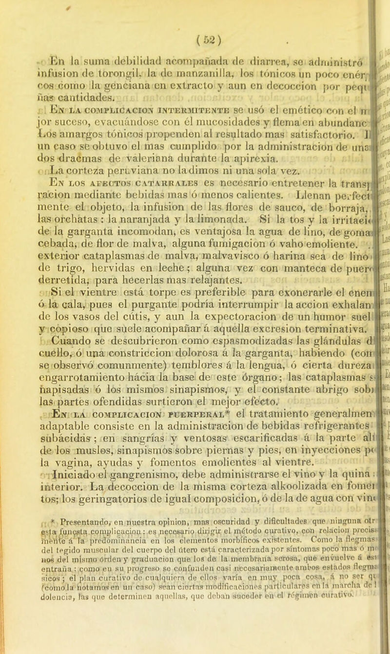 Én la suma debilidad acompañada de diarrea, se administró infusión de toronjil, la do manzanilla, los tónicos un poco enér I eos como la genciana en extracto y aun en decocción por peqt ñas cantidades. En I.A COMPLICACION INTERMITENTE SC USÓ el emético COll el U jor suceso, evacuándose con él mucosidades y flema en abundanc ¡ Los amargos tónicos propenden al resultado mas satisfactorio. L un caso se obtuvo el mas cumplido por la administración de una dos dracmas de valeriana durante la apirexia, i .La corteza peruviana no la dimos ni una sola vez. En los afectos catarrales es necesario entretener la transj ración mediante bebidas mas ó menos calientes. Llenan perfect mente el objeto, la infusión de las flores de saúco, de borraja, las orchatas : la naranjada y la limonada. Si la tos y la irritaei* de la garganta incomodan* es ventajosa la agua de lino, de goma cebada, de flor de malva, alguna fumigación ó vaho emoliente, exterior cataplasmas de malva, malvavisco ó harina sea de lino de trigo, hervidas en leche; alguna vez con manteca de puer< derretida, para hecerlas mas relajantes. Si el vientre está torpe es preferible para exonerarle el enen ó la cala, pues el purgante podría interrumpir la acción exhalan de los vasos del cutis, y aun la expectoración de un humor suel y copioso que suele acompañar á aquella excresion terminativa. Cuando se descubrieron como espasmodizadas las glándulas d cuello, ó una constricción dolorosa á la garganta, habiendo (con se observó comunmente) temblores á la lengua, ó cierta dureza I engarrotamiento hacia la base de este órgano; las cataplasmas s hapisadas ó los mismos sinapismos, y el constante abrigo sobt las partes ofendidas surtieron el mejor efecto. En la complicación püerperal* el tratamiento generalmen adaptable consiste en la administración de bebidas refrigerantes subácidas; en sangrías y ventosas escarificadas á la parte ali de los muslos, sinapismos sobre piernas y pies, en inyecciones p( la vagina, ayudas y fomentos emolientes al vientre. Iniciado el gangrenismo, debe administrarse el vino y la quina : interior. La decocción de la misma corteza alkoolizada en fomei tos; los geringatorios de igual composición, ó de la de agua con vim Lü tjuB lar Ha 6Dli lieiai 1a p'j' Uclir Ei |fc[i ' * Presentando, en nuestra opinión, mas oscuridad y dificultades que ninguna oír esta funepta complicación: es .necesario dirigir el método curativo, con relación prccis; fheme a la predominancia en los elementos morbíficos existentes. Como la Reginas- del tegido muscular del cuerpo del iitero está caracterizada por síntomas poco mas ó in nos del mismo Orden y graduación que los de la membrana serosa, que envuelve á esi entraña : como en su progreso so confunden casi necesariamente ambos estados fiegme sicos ; el plan curativo de cualquiera de ellos varía en muy poca cosa, á no ser qi (como la notamos en un caso) sean ciortas modificaciones particulares en la marcha de 1 dolencia, las que determinen aquellas, que deban sucoder en el régimen curativo.