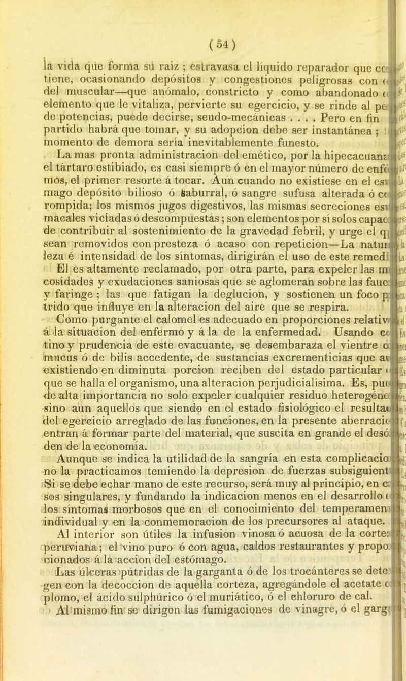 la vida qiie forma su raiz ; estravasa el líquido reparador que cc tiene, ocasionando depósitos y congestiones peligrosas con ( del muscular—que anómalo, conslricto y como abandonado ( elemento que le vitaliza, pervierte su egercicio, y se rinde al pe de potencias, puede decirse, seudo-mecánicas .... Pero en fin partido habrá que tomar, y su adopción debe ser instantánea ; momento de demora sería inevitablemente funesto. La mas pronta administración del emético, por la hipecacuam el tártaro estibiado, es casi siempre ó en el mayor número de enfe (fies jlrí ■ b mos, el primer resorte á tocar. Aun cuando no existiese en el esi mago depósito bilioso ó Sabürral, ó sangre sufusa alterada ó C( rompida; los mismos jugos digestivos, las mismas secreciones esi macales viciadas ó descompuestas; son elementos por sí solos capac de contribuir al sostenimiento de la gravedad febril, y urge el q sean removidos con presteza ó acaso con repetición—La natunj ti» leza é intensidad de los síntomas, dirigirán el uso de este remedí li El es altamente reclamado, por otra parte, para expeler las m j# cosidades y exudaciones saniosas que se aglomeran sobre las fauc m y faringe ; las que fatigan la deglución, y sostienen un foco p ( ¿o, trido que influye en la alteración del aire que se respira. Como purgante el calomel es adecuado en proporciones relativ j ;ej á la situación del enfermo y á la de la enfermedad. Usando c< Eü tino y prudencia de este evacuante, se desembaraza el vientre cd jei mucus ó de bilis accedente, de sustancias excrementicias que an ©e existiendo en diminuta porción reciben del estado particular o Es que se halla el organismo, una alteración perjudicialísima. Es, pu< ||p de alta importancia no solo expeler cualquier residuo heterogénc ya, sino aun aquellos que siendo en el estado fisiológico el resultac del egercicio arreglado de las funciones, en la presente aberracic entran á formar parte del material, que suscita en grande el dése nr den de la economía. Aunque se indica la utilidad de la sangría en esta complicacio . no la practicamos temiendo la depresión de fuerzas subsiguient Si se debe echar mano de este recurso, será muy al principio, en c sos singulares, y fundando la indicación menos en el desarrollo < los síntomas morbosos que en el conocimiento del temperamen individual y en la conmemoración de los precursores al ataque. Al interior son útiles la infusión vinosa ó acuosa de la corte: peruviana; el vino puro ó con agua, caldos restaurantes y propo cionados á la acción del estómago. Las úlceras pútridas de la garganta ó de los trocánteres se dete gen con la decocción de aquella corteza, agregándole el acétate c plomo, el ácido sulphúrico ó el muriático, ó el chloruro de cal. Al mismo fin se dirigon las fumigaciones de vinagre, ó el garg.; i la