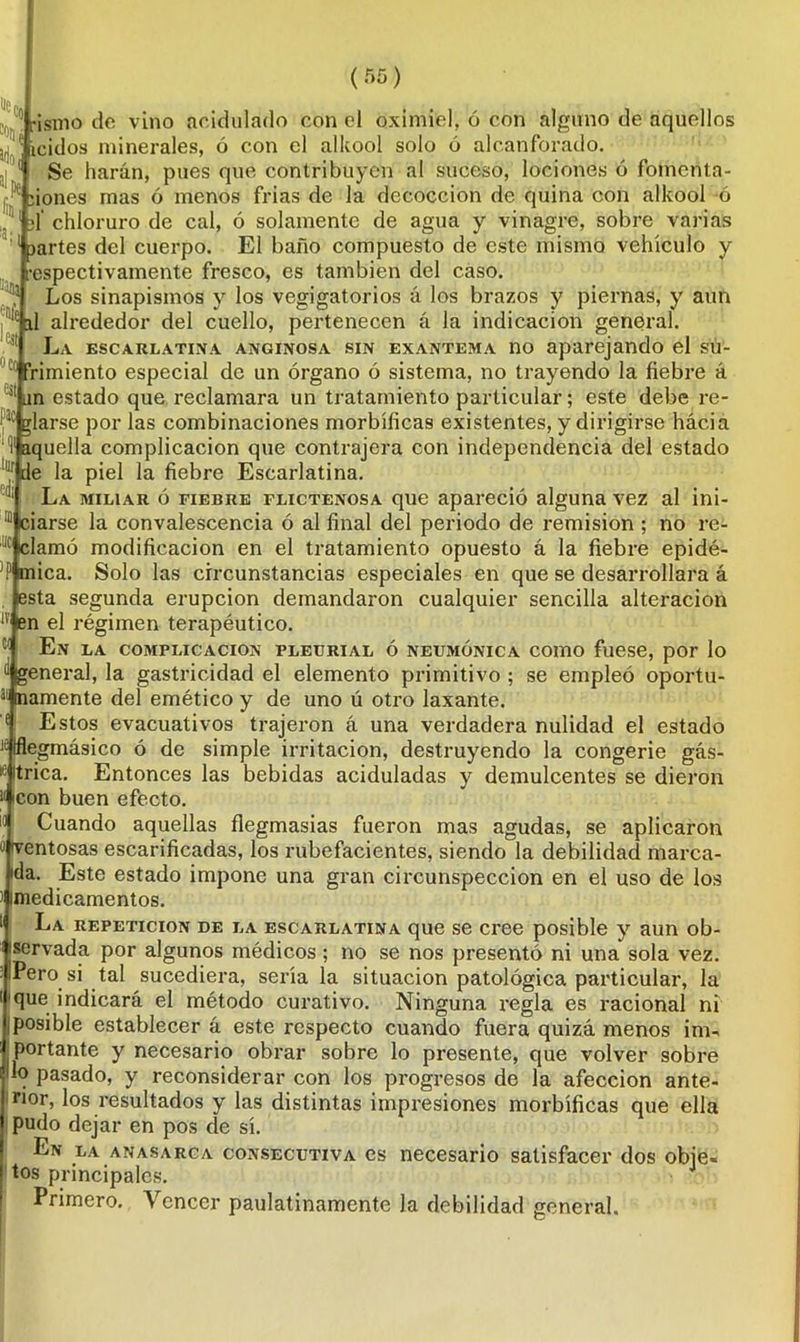 jrismo de vino acidulado con el oximiel, ó con alguno de aquellos 5„ licidos minerales, ó con el alkool solo ó alcanforado. 11 Se harán, pues que contribuyen al suceso, lociones ó fomenta- ciones mas ó menos frías de la decocción de quina con alkool -ó . 1 ?i chloruro de cal, ó solamente de agua y vinagre, sobre varias 1 martes del cuerpo. El baño compuesto de este mismo vehículo y •espectivamente fresco, es también del caso. ^ Los sinapismos y los vegigatorios á los brazos y piernas, y aun Jy il alrededor del cuello, pertenecen á la indicación general. La escarlatina anginosa sin exantema no aparejando el su- frimiento especial de un órgano ó sistema, no trayendo la fiebre á i[ jn estado que reclamara un tratamiento particular; este debe re- ‘ll glarse por las combinaciones morbíficas existentes, y dirigirse hácia i1 aquella complicación que contrajera con independencia del estado !'r de la piel la fiebre Escarlatina. La miliar ó fiebre flictenosa que apareció alguna vez al ini- 11 ciarse la convalescencia ó al final del periodo de remisión ; no re- 1 clamó modificación en el tratamiento opuesto á la fiebre epidé- ’P mica. Solo las circunstancias especiales en que se desarrollara á . esta segunda erupción demandaron cualquier sencilla alteración lf en el régimen terapéutico. t( En la complicación pleurial ó neumónica como fuese, por lo “ general, la gastricidad el elemento primitivo ; se empleó oportu- ai namente del emético y de uno ú otro laxante. e Estos evacuativos trajeron á una verdadera nulidad el estado J£ flegmásico ó de simple irritación, destruyendo la congerie gás- |l! itrica. Entonces las bebidas aciduladas y demulcentes se dieron !(icón buen efecto. 10 Cuando aquellas flegmasías fueron mas agudas, se aplicaron o Iventosas escarificadas, los rubefacientes, siendo la debilidad marca- ida. Este estado impone una gran circunspección en el uso de los ) imedicamentos. La repetición de la escarlatina que se cree posible y aun ob- servada por algunos médicos ; no se nos presentó ni una sola vez. IPero si tal sucediera, sería la situación patológica particular, la que indicará el método curativo. Ninguna regla es racional ni posible establecer á este respecto cuando fuera quizá menos im- portante y necesario obrar sobre lo presente, que volver sobre lo pasado, y reconsiderar con los progresos de la afección ante- rior, los resultados y las distintas impresiones morbíficas que ella pudo dejar en pos de sí. En la anasarca consecutiva es necesario satisfacer dos obje- tos principales. Primero. Vencer paulatinamente la debilidad general.