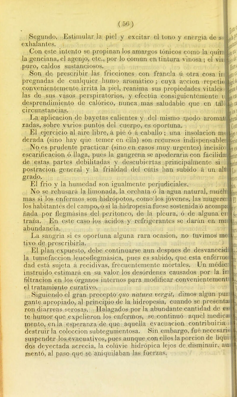 (50) Segundo. Estimular la piel y excitar el tono y energía de s exhalantes. Con este intento se propinan los amargos tónicos como la quir la genciana, el agcnjo, etc., por lo común en tintura vinosa ; el vii puro, caldos sustanciosos. Son de prescribir las fricciones con franela ú otra cosa ii pregnadas de cualquier humo aromático ; cuya acción repetic convenientemente irrita la piel, reanima sus propiedades vitales las de sus vasos perspiratorios, y efectúa consiguientemente i desprendimiento de calórico, nunca mas saludable que en tal circunstancias. La aplicación de bayetas calientes y del mismo modo aroma! zadas, sobre varios puntos del cuerpo, es oportuna. El ejercicio al aire libre, á pié ó á caballo; una insolación mo derada (sino hay que temer en ella) son recursos indispensable. No es prudente practicar (sino en casos muy urgentes) incisio: escarificación ó llaga, pues la gangrena se apoderaría con facilida de estas partes debilitadas y descubiertas principalmente si 1 postración general y la frialdad del cutis han subido a un alt grado. El frió y la humedad son igualmente perjudiciales. No se rehusará la limonada, la orchata ó la agua natural, nmch mas si los enfermos son hidrópotos, como los jóvenes, las mugere los habitantes del campo, ó si la hidropesía fuese sostenida ó acomp; fiada por flegmásias del peritoneo, de la pleura, ó de alguna ei traña. En este caso los ácidos y refrigerantes se darán en mí abundancia. La sangría si es oportuna alguna rara ocasión, no tuvimos me tivo de prescribirla. El plan expuesto, debe continuarse aun después de desvaneció la tumefacción leucofiegmásica, pues es sabido, que esta enferme dad está sujeta á recidivas, frecuentemente mortales. Un médic instruido estimará en su valor los desórdenes causados por la ir filtración en los órganos internos para modificar convenientement el tratamiento curativo. Siguiendo el gran precepto quo natura vergit, dimos algún pur gante apropiado, al principio de la hidropesía, cuando se presenta ron diarreas serosas. Halagados por la abundante cantidad de es te humor que expelieron los enfermos, se continuó aquel medica mentó, en la esperanza de que aquella evacuación contribuiría destruir la colección subtegumentosa. Sin embargo, fué necesaru suspender los evacuativos, pues aunque con ellos la porción de liqui dos deyectada acrecía, la coluvie hidrópica lejos de disminuir, au mentó, al paso que se aniquilaban las fuerzas. l»Pr ¿o Je EfpA fc:: ai ¡ios1 eí< ¿c» lo¡s laral Coro ae i tío I1B6S itár Loi ■el IV' ,8ei