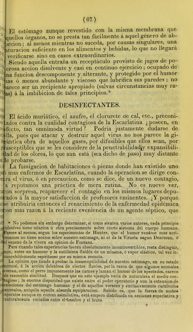 El estómago aunque revestido con la misma membrana que quellos órganos, no se presta tan fácilmente á aquel género de ab- orción; al menos mientras no suceda, por causas singulares, una ^ ituracion suficiente en los alimentos y bebidas, lo que no llegará verificarse sino en casos extraordinarios. Siendo aquella entraña un receptáculo provisto de jugos de po- erosa acción disolvente y casi en continuo ejercicio; ocupado de na función descomponente y alterante, y protegido por el humor las ó menos abundante y viscoso que lubrifica sus paredes ; no 1 arece ser un recipiente apropiado (salvas circunstancias muy ra- - as) á la imbibición de tales principios.* DESINFECTANTES. El ácido muriático, el azufre, el clorúrete de cal, etc., preconi- ados contra la cualidad contagiosa de la Escarlatina ¿ poseen, en ci ¡fecto, tan omnímoda virtud ? Podría justamente dudarse de acii :11a, pues que atacar y destruir aquel virus no nos parece la gi- lí ;ántica obra de aquellos gases, por difusibles que ellos sean, por gé usceptibles que se les considere de la penetrabilidadjy expansibili- ad de los olores, lo que aun está (sea dicho de paso) muy distante e probarse. La fumigación de habitaciones ó piezas donde han existido uno pafc mas enfermos de Escarlatina, cuando la operación se dirige con- ra el virus, ó en precaución, como se dice, de un nuevo contagio, a reputamos una práctica de mera rutina. No es nuevo ver, :im ion sorpresa, reaparecer el contagio en los mismos lugares depil- en lados á la mayor satisfacción de profesores eminentes. ¿Y porqué ai se atribuiría entonces el renacimiento déla enfermedad epidémica iv ion mas razón á la reciente eveniencia de un agente séptico, que en st * No podemos sin embargo determinar, si como sienten varios autores, cada principio ,0 deletéreo tiene relación ú obra precisamente sobre cierto sistema del cuerpo humano. Parece al menos, según los esperimentos de Hunter, que el humor venéreo mas acri- i nonioso no tiene acción sobre nuestro estómago, ni el de la Viruela según Dezoteux, ó lil el veneno de la vívora en opinión de Fontana. Pero cuando tales experiencias fueran absolutamente incontrovertibles, resta distinguir, ,:l aun, entre un humour y la sutilísima fluidéz de un miasma, ó vapor elástico, tal vez in- concebiblemente espirituoso por su misma esencia, pi La opinión que tiende á probar la insusceptibilidad de nuestro estómago, en su estado <0 normal, á la acción deletérea de ciertos fluvios, por la razón de que algunos animales . coman, como el perro impunemente las carnes y laman el humor de los apestados, carece |de razonable similitud. Después que en este ejemplo varia de naturaleza el medio con- I1' Itagioso ; la enorme disparidad que existe entre el poder operatorio j aun la extensión de if¡ (relaciones del estómago humano y el de aquellos voraces y exclusivamente carnívoros ,j| lanimales, aniquila aquella absurda equiparación. Sabido es, que la fuerza de ambos (aparatos aunque en común asimilativa, está empero distribuida en acciones superlativa y ¡naturalmente variadas entre el hombre y el bruto. *