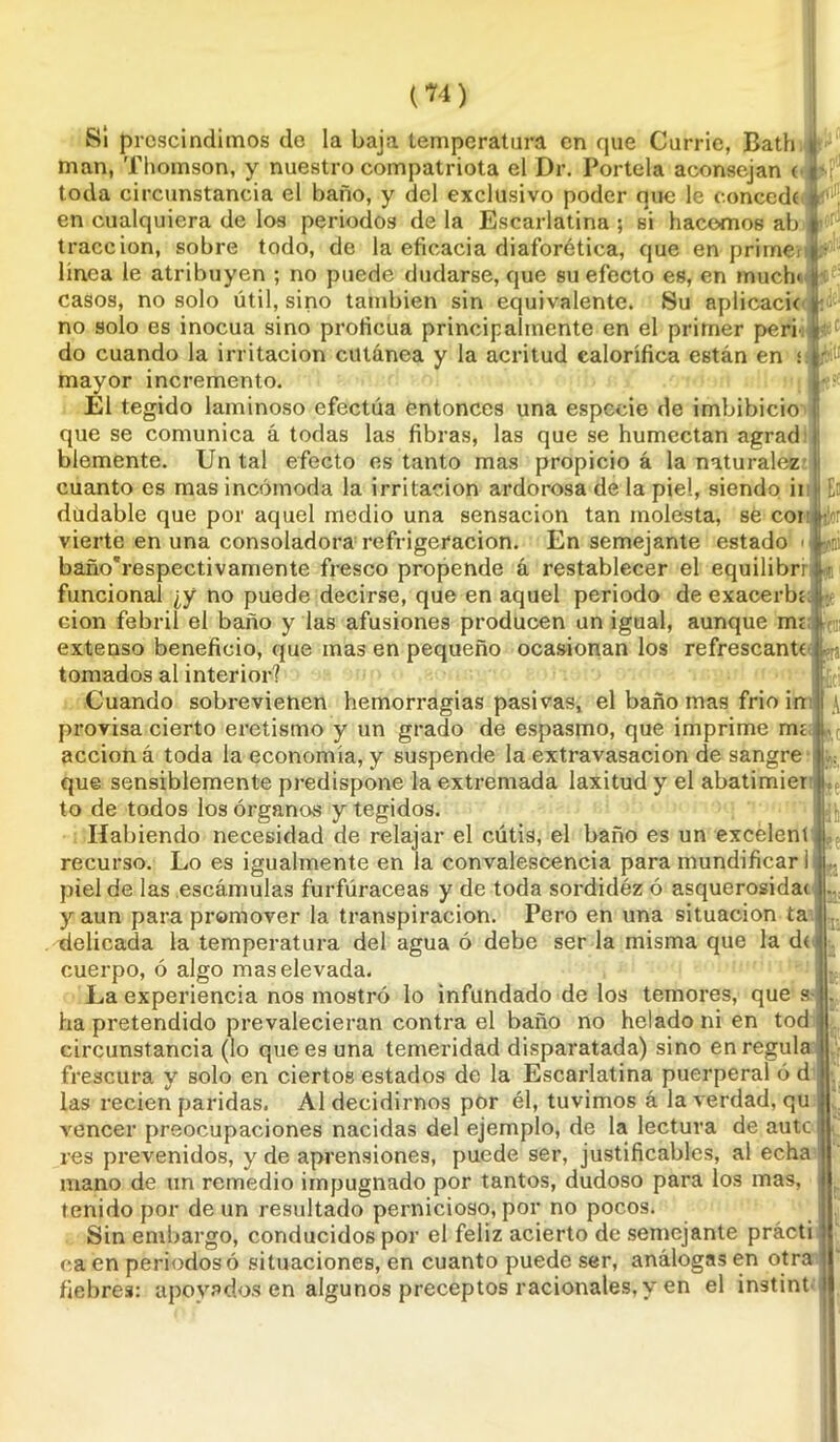 Si prescindimos de la baja temperatura en que Currie, Bath man, Thomson, y nuestro compatriota el Dr. Pórtela aconsejan ( toda circunstancia el baño, y del exclusivo poder que le concedí en cualquiera de los periodos de la Escarlatina ; si hacemos ab tracción, sobre todo, de la eficacia diaforética, que en prime* linea le atribuyen ; no puede dudarse, que su efecto es, en much< casos, no solo útil, sino también sin equivalente. Su aplicad* no solo es inocua sino proficua principalmente en el primer peri do cuando la irritación cutánea y la acritud calorífica están en ¡ mayor incremento. El tegido laminoso efectúa entonces una especie de imbibicio que se comunica á todas las fibras, las que se humectan agrad blemente. Un tal efecto es tanto mas propicio á la naturalez cuanto es mas incómoda la irritación ardorosa de la pie!, siendo ii dudable que por aquel medio una sensación tan molesta, se cor vierte en una consoladora refrigeración. En semejante estado baño'respectivamente fresco propende á restablecer el equilibri funcional ¿y no puede decirse, que en aquel periodo de exacerbe cion febril el baño y las afusiones producen un igual, aunque me extenso beneficio, que mas en pequeño ocasionan los refrescante tomados al interior? Cuando sobrevienen hemorragias pasivas, el baño mas frió in provisa cierto eretismo y un grado de espasmo, que imprime me acción á toda la economía, y suspende la extravasación de sangre que sensiblemente predispone la extremada laxitud y el abatimier to de todos los órganos y tegidos. Habiendo necesidad de relajar el cútis, el baño es un excelent recurso. Lo es igualmente en la convalescencia para mundificar I piel de las escámulas furfúraceas y de toda sordidéz ó asquerosida* y aun para promover la transpiración. Pero en una situación ta delicada la temperatura del agua ó debe ser la misma que la d< cuerpo, ó algo mas elevada. La experiencia nos mostró lo infundado de los temores, que s- ha pretendido prevalecieran contra el baño no helado ni en tod circunstancia (lo que es una temeridad disparatada) sino en regula frescura y solo en ciertos estados de la Escarlatina puerperal ó d las recien paridas. Al decidirnos por él, tuvimos á la verdad, qu vencer preocupaciones nacidas del ejemplo, de la lectura de aute res prevenidos, y de aprensiones, puede ser, justificables, al echa mano de un remedio impugnado por tantos, dudoso para los mas, tenido por de un resultado pernicioso, por no pocos. Sin embargo, conducidos por el feliz acierto de semejante prácti caen periodos ó situaciones, en cuanto puede ser, análogas en otra fiebres: apoyados en algunos preceptos racionales, y en el instint te