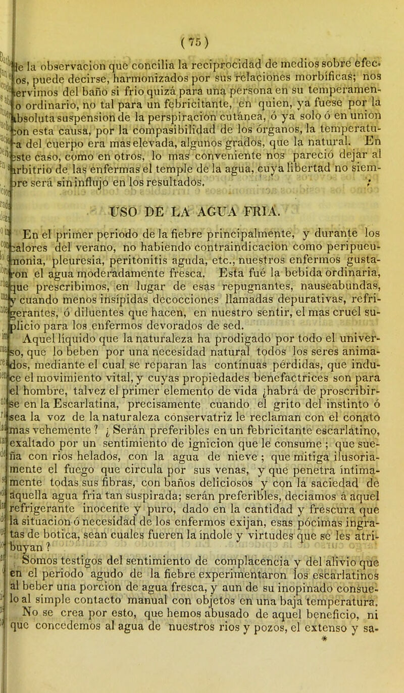 i I . tr . r oh*»» lie la observación que conciba la reciprocidad de medios sobre efec. os, puede decirse, harmonizados por sus relaciones morbíficas; nos ‘ lervimos del baño si frió quizá para una persona en su tempcramen- |^ o ordinario, no tal para un febricitante, 'en quien, ya fuese por la ibsoluta suspensión de la perspiracion cutánea, ó ya soloó en unión :on esta causa, por la compasibilidad de los órganos, la temperatu- ra del cuerpo era mas elevada, algunos grados, que la natural. En '!íste caso, como en otros, lo mas conveniente nos pareció dejar al ; írbitrio de las enfermas el temple de la agua, cuya libertad no sicm- are será sin influjo en los resultados. USO DE LA AGUA FRIA. l)|t En el primer periodo de la fiebre principalmente, y durante los palores del verano, no habiendo contraindicación como peripueu- nonia, pleuresía, peritonitis aguda, etc., nuestros enfermos gusta- lt,ri ron el agua moderadamente fresca. Esta fué la bebida ordinaria, 15 que prescribimos, en lugar de esas repugnantes, nauseabundas, 013 y cuando menos insípidas decocciones llamadas depurativas, refri- gerantes, ó diluentes que hacen, en nuestro sentir, el mas cruel su- plicio para los enfermos devorados de sed. ira Aquel líquido que la naturaleza ha prodigado por todo el univer- 1113 so, que lo beben por una necesidad natural todos los seres anima- 'dos, mediante el cual se reparan las continuas pérdidas, que indu- 181 ce el movimiento vital, y cuyas propiedades benefactrices son para el hombre, talvez el primer elemento de vida ¿habrá de proscribir- 111 se en la Escarlatina, precisamente cuando el grito del instinto ó I sea la voz de la naturaleza conservatriz le reclaman con el conato !3Í mas vehemente ? ¿ Serán preferibles en un febricitante escarlatino, 131 exaltado por un sentimiento de ignición que le consume ; que sue- J,; ña con rios helados, con la agua de nieve ; que mitiga ilusoria- mente el fuego que circula por sus venas, y que penetra íntima- mente todas sus fibras, con baños deliciosos y con la saciedad de (i aquella agua fria tan suspirada; serán preferibles, deciamos á aquel II refrigerante inocente y puro, dado en la cantidad y frescura que a situación ó necesidad de los enfermos exijan, esas pócimas ingra- 1 tas de botica, sean cuales fueren la índole y virtudes que se les atri- :0 Ibuyan ? . Somos testigos del sentimiento de complacencia y del alivio que en el periodo agudo de la fiebre experimentaron ios escarlatinos al beber una porción de agua fresca, y aun de su inopinado consue- lo al simple contacto manual con objetos en una baja temperatura. . No se crea por esto, que hemos abusado de aquel beneficio, ni '* flue concedemos al agua de nuestros rios y pozos, el extenso y sa-