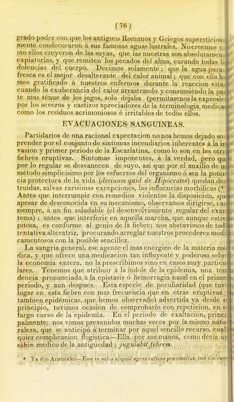 grado poder con que los antiguos Romanos y Griegos supcrsticios mente condecoraron á sus famosas aguas lústrales. No creemos c mo ellos creyeron de las suyas, que las nuestras son absolutamen expiatorias, y que remiten los pecados del alma, curando todas 1; dolencias del cuerpo. Decimos solamente; que la agua pura fresca es el mejor desalterante del calor animal; que con ella h mos gratificado á nuestros enfermos durante la reacción vita cuando la exuberancia del calor arrastrando y consumiendo la pa te mas ténue de los jugos, solo dejaba (permítasenos la expresir por los severos y castizos apreciadores de la terminología medica como los residuos acrimoniosos é irritables de todos ellos. EVACUACIONES SANGUINEAS. Partidarios de una racional expectación nonos hemos dejado so prender por el conjunto de síntomas incendiarios inherentes á la ii vasion y primer periodo de la Escarlatina, como lo son en las otrr fiebres eruptivas. Síntomas imponentes, á la verdad, pero qu por lo regular se desvanecen de suyo, así que por el auxilio de u método simplicísimo por los esfuerzos del organismo ó sea la poter cia protectora de la vida (divinum quid de Hipócrates) quedan de: truidas, salvas rarísimas excepciones, las influencias morbíficas (* Antes que interrumpir con remedios violentos la disposición, qu apesar de desconocida en su mecanismo, observamos dirigirse, ca;. siempre, á un fin saludable (el desenvolvimiento regular del exar tema) ; antes que interferir en aquella marcha, que aunque estrí pitosa, es conforme al genio de la fiebre; nos abstuvimos de tod tentativa alteratriz, procurando arreglar nuestros procederes med; camentosos con la posible sencillez. La sangría general, ese agente el mas enérgico de la materia mt dica, y que ofrece una medicación tan influyente y poderosa sobr la economía entera, no la prescribimos sino en casos muy particu lares. Tenemos que atribuir á la índole de la epidemia, una ter, dencia pronunciada á la epistasis ó hemorragia nasal en el prime periodo, y aun después. Esta especie de peculiaridad (que tuv lugar en esta fiebre con mas frecuencia que en otras eruptivas ; también epidémicas, que hemos observado) advertida ya desde t principio, tuvimos ocasión de comprobarlo con repetición, en c largo curso de la epidemia. En el periodo de exaltación, princi pálmente; nos vimos prevenidos muchas veces por la mismo natu raleza, que se anticipó á terminar por aquel sencillo recurso, cual quier complicación (logística—Ella por sus manos, como decía m sábio médico de la antigüedad ; jugulabit febrem. i. Ic;: u1 u * Ya dijo Aristóteles—Esse in nobi.s aíiqui'd agtns raiionepr<BstenÍiui,im6 divinun