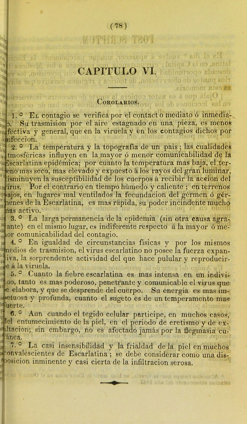 (78) rn^ 3. (a® A JCj «j l« CAPITULO VI. Corolarios. 1. ° El contagio se verifica por el contacto mediato ó inmedia- Su trasmisión por el aire estagnado en una pieza, es menos fectiva y general, que en la viruela y en los contagios dichos por nfeccion. 2. ° La temperatura y la topografía de un pais ; las cualidades tmosféricas influyen en la mayor ó menor comunicabilidad de la escarlatina epidémica; por cuanto la temperatura mas baja, el ter- eno mas seco, mas elevado y expuesto á los rayos del gran luminar, isminuyen la susceptibilidad de los cuerpos á recibir la acción del irus. Por el contrario en tiempo húmedo y caliente ; en terrenos ■ajos, en lugares mal ventilados la fecundación del gérmen ó gér- menes de la Escarlatina, es mas rápida, su poder incindente mucho mas activo. 3. ° La larga permanencia de la epidemia (sin otra causa agra- ante) en el mismo lugar, es indiferente respecto á la mayor ó me- “ tor comunicabilidad del contagio. 4. ° En igualdad de circunstancias físicas y por los mismos '■:i medios de trasmisión, el virus escarlatino no posee la fuerza expan- iva, la sorprendente actividad del que hace pulular y reproducir- le á la viruela. 5. ° Cuanto la fiebre escarlatina es mas intensa en un indivi- uo, tanto es mas poderoso, penetrante y comunicable el virus que •e elabora, y que se desprende del cuerpo. Su energía es mas im- ito «etuosa y profunda, cuanto el sugeto es de un temperamento mas !ic inerte. 6. ° Aun cuando el tegido celular participe, en muchos casos, ■ Bel entumecimiento de la piel, en el periodo de eretismo y de ex- í Litación; sin embargo, no es afectado jamás por la flegmasía cu- :i lánea. ¿¡ '• La casi insensibilidad y la frialdad de la piel en muchos :if onvalescientes de Escarlatina ; se debe considerar como una dis- osicion inminente y casi cierta de la infiltración serosa.