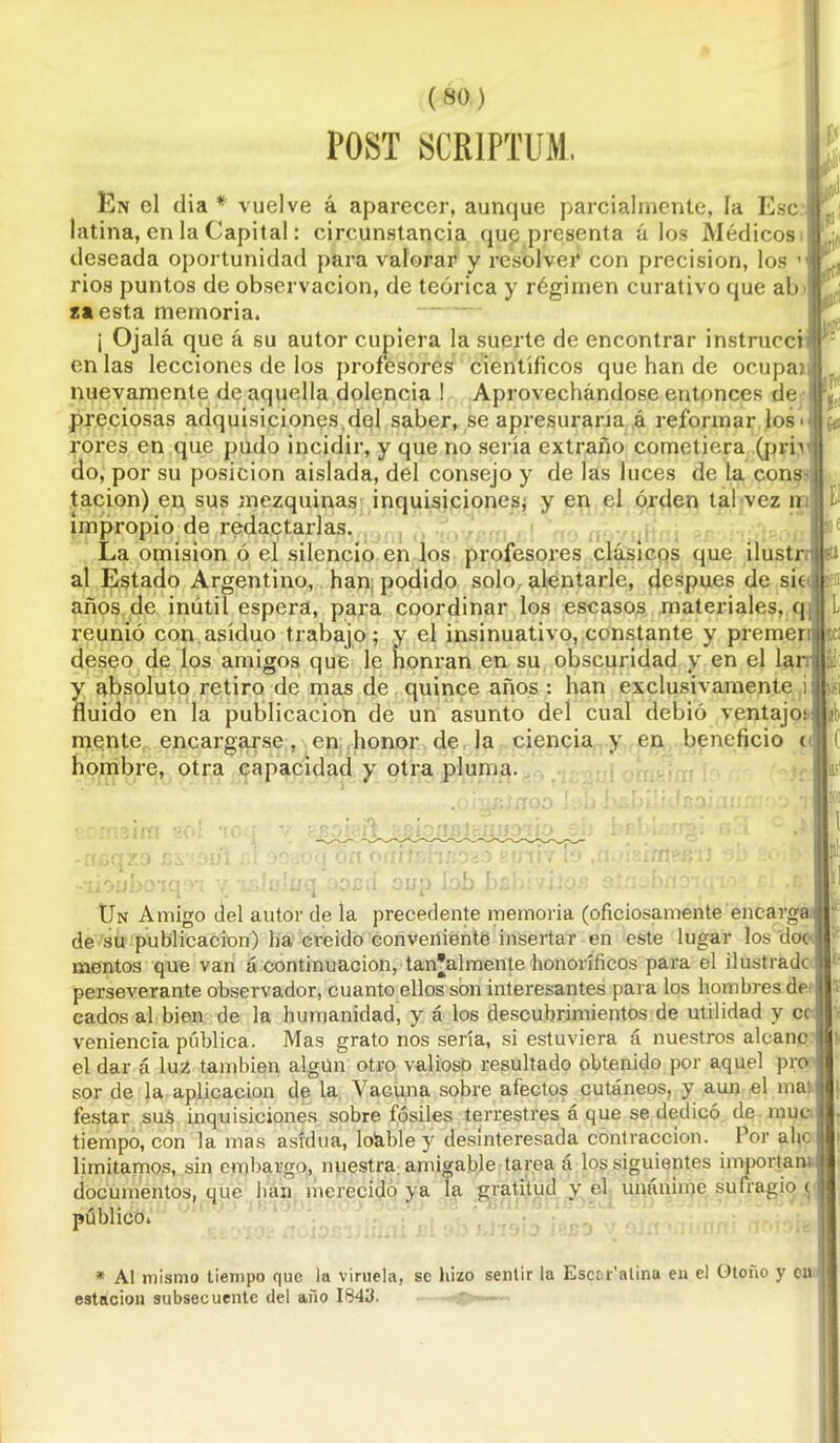 (SO) POST SCRIPTUM. Ce En el día * vuelve á aparecer, aunque parcialmente, la Esc latina, en la Capital: circunstancia qug presenta á los Médicos deseada oportunidad para valorar y resolver con precisión, los ” rios puntos de observación, de teórica y régimen curativo que ab t* esta memoria. ¡ Ojalá que á su autor cupiera la suerte de encontrar instrucci en las lecciones de los profesores científicos que han de ocupa) nuevamente de aquella dolencia ! Aprovechándose entonces de preciosas adquisiciones,del saber, se apresuraría á reformar los' rores en que pudo incidir, y que no sería extraño cometiera (prn do, por su posición aislada, del consejo y de las luces de la cons- tacion) en sus mezquinas inquisiciones* y en el orden tal vez ir¡ impropio de redactarlas. La omisión ó el silencio en los profesores clásicos que ilustr al Estado Argentino, han podido solo alentarle, después de sie años de inútil espera, para coordinar los escasos materiales, q reunió con asiduo trabajo; y el insinuativo, constante y premer deseo de los amigos que le honran en su obscuridad y en el lar y absoluto retiro de mas de quince años : han exclusivamente ,i fluido en la publicación de un asunto del cual debió ventajo mente encargarse, en honor de la ciencia y en beneficio t hombre, otra capacidad y otra pluma. * El sil I a L lc¡ Slt 3Í' Un Amigo del autor de la precedente memoria (oficiosamente encarga, de su publicación) lia creído conveniente insertar en este lugar los doc mentos que van á continuación, tan'almente honoríficos para el ilustrado perseverante observador, cuanto ellos son interesantes para los hombres de- cadosal bien de la humanidad, y á los descubrimientos de utilidad y ce veniencia pública. Mas grato nos sería, si estuviera á nuestros alcanc el dar á luz también algún otro valioso resultado obtenido por aquel pro sor de la aplicación de la Vacuna sobre afectos cutáneos, y aun el mat i festar suS inquisiciones sobre fósiles terrestres á que se dedicó de muc> tiempo, con la mas asidua, loáble y desinteresada contracción. Por alie limitamos, sin embargo, nuestra amigable tarea á los siguientes importan), documentos, que han merecido ya la gratitud y él unánime sufragio c' público. * Al mismo tiempo que lu viruela, se hizo sentir la Esccr'atina en el Otoño y en estación subsecuente del año 1843.