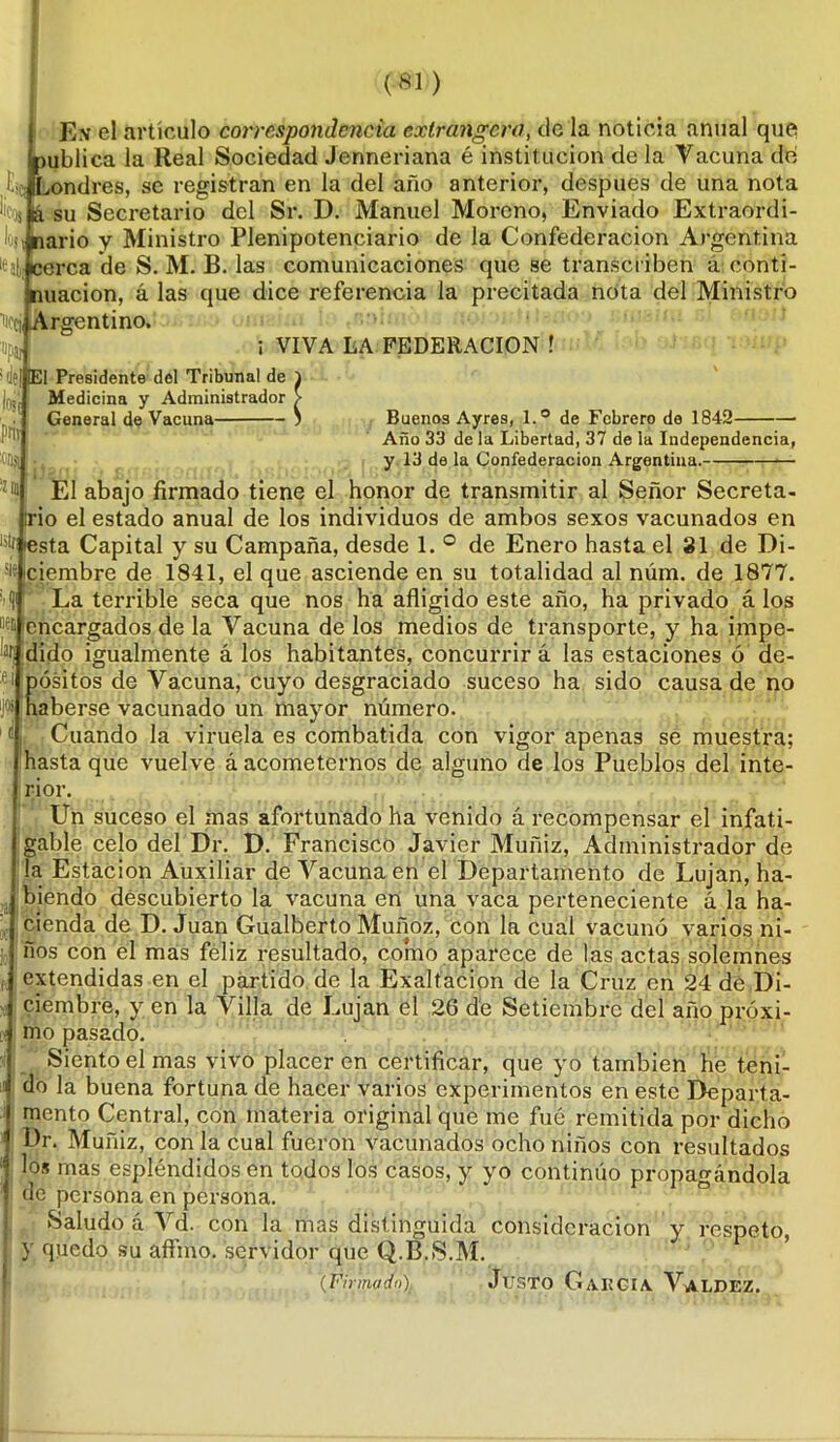 ( Ex el artículo correspondencia extranjero, de la noticia anual que ¡publica la Real Sociedad Jenneriana é institución de la Vacuna de Escjffix>ndres, se registran en la del año anterior, después de una nota ücoj a su Secretario del Sr. D. Manuel Moreno, Enviado Extraordi- lojt nario y Ministro Plenipotenciario de la Confederación Argentina lea}, cerca de S. M. B. las comunicaciones que se transcriben á conti- nuación, á las que dice referencia la precitada nota del Ministro Hccj, Argentino. ; VIVA LA FEDERACION ! !del pnv oiy, '210 !EI Presidente del Tribunal de Medicina y Administrador General de Vacuna Buenos Ayres, l.° de Febrero de 1842 Año 33 de la Libertad, 37 de la Independencia, y 13 de la Confederación Argentina. ■— El abajo firmado tiene el honor de transmitir al Señor Secreta- trio el estado anual de los individuos de ambos sexos vacunados en iesta Capital y su Campaña, desde 1. ° de Enero hasta el 31 de Di- s¡e¡ciembre de 1841, el que asciende en su totalidad al núm. de 1877. La terrible seca que nos ha afligido este año, ha privado á los ^ encargados de la Vacuna de los medios de transporte, y ha impe- dido igualmente á los habitantes, concurrir á las estaciones ó de- pósitos de Vacuna, cuyo desgraciado suceso ha sido causa de no haberse vacunado un mayor número. Cuando la viruela es combatida con vigor apenas se muestra; hasta que vuelve á acometernos de alguno de los Pueblos del inte- rior. Un suceso el mas afortunado ha venido á recompensar el infati- gable celo del Dr. D. Francisco Javier Muñiz, Administrador de la Estación Auxiliar de Vacuna en el Departamento de Lujan, ha- biendo descubierto la vacuna en una vaca perteneciente á la ha- cienda de D. Juan Gualberto Muñoz, con la cual vacunó varios ni- ños con el mas feliz resultado, como aparece de las actas solemnes extendidas en el partido de la Exaltación de la Cruz en 24 de Di- ciembre, y en la Villa de Lujan el 26 de Setiembre del año próxi- mo pasado. Siento el mas vivo placer en certificar, que yo también he teni- do la buena fortuna de hacer varios experimentos en este Departa- mento Central, con materia original que me fue remitida por dicho Dr. Muñiz, con la cual fueron vacunados ocho niños con resultados los mas espléndidos en todos los casos, y yo continúo propagándola de persona en persona. Saludo á Vd. con la mas distinguida consideración y respeto, y quedo su aftino. servidor que Q.B.S.M. (Firmado) JüSTO GaKGIA. VaLDEZ.