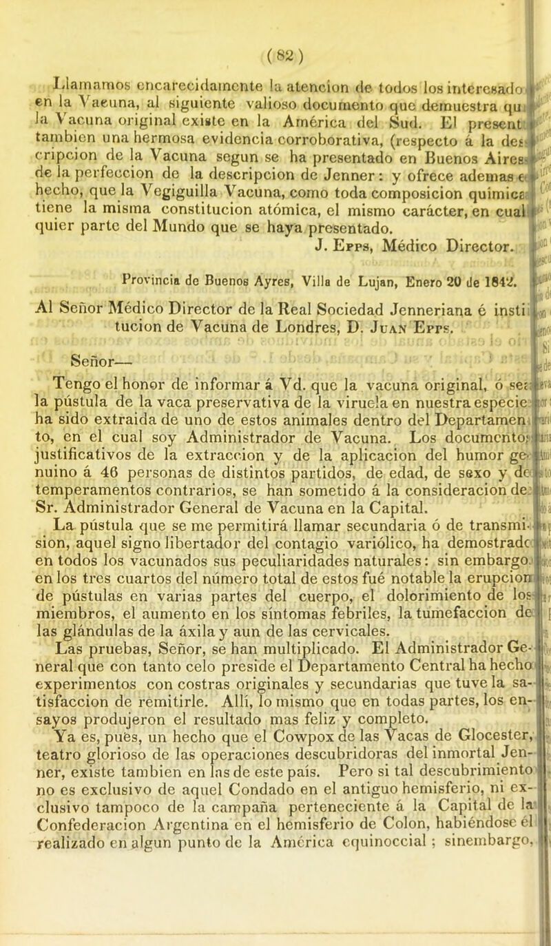 Llamamos encarecidamente !a atención de todos ios interesado en la A acuna, al siguiente valioso documento que demuestra qu la Vacuna original existe en la América del Sud. El present i también una hermosa evidencia corroborativa, (respecto á la des-i eripcion de la Vacuna según se ha presentado en Buenos Aires- de la perfección de la descripción de Jenner: y ofrece ademas e hecho, que la Vegiguilla Vacuna, como toda composición quimice tiene la misma constitución atómica, el mismo carácter, en cual quier parte del Mundo que se haya presentado. J. Epps, Médico Director. Provincia de Buenos Ayres, Villa de Lujan, Enero 20 de 1842. ios1 Al Señor Médico Director de la Real Sociedad Jenneriana é insti tucion de Vacuna de Londres, D. Juan Errs. íVá Ai:. «F ¡»;t Señor— Tengo el honor de informar á Vd. que la vacuna original, ó ser la pústula de la vaca preservativa de la viruela en nuestra especie ha sido extraída de uno de estos animales dentro del Departamen to, en el cual soy Administrador de Vacuna. Los documento; justificativos de la extracción y de la aplicación del humor ge- nuino á 46 personas de distintos partidos, de edad, de sexo y de temperamentos contrarios, se han sometido á la consideración de: Sr. Administrador General de Vacuna en la Capital. La pústula que se me permitirá llamar secundaria ó de transmi- sión, aquel signo libertador del contagio variólico, ha demostrade en todos los vacunados sus peculiaridades naturales: sin embargo, en los tres cuartos del número total de estos fué notable la erupción de pústulas en varias partes del cuerpo, el dolorimiento de los miembros, el aumento en los síntomas febriles, la tumefacción de las glándulas de la áxilay aun de las cervicales. Las pruebas, Señor, se han multiplicado. El Administrador Ge- neral que con tanto celo preside el Departamento Central ha hecho experimentos con costras originales y secundarias que tuve la sa- tisfacción de remitirle. Allí, lo mismo que en todas partes, los en- sayos produjeron el resultado mas feliz y completo. Ya es, pues, un hecho que el Cowpox de las Vacas de Glocester, teatro glorioso de las operaciones descubridoras del inmortal Jen- ner, existe también en las de este país. Pero si tal descubrimiento no es exclusivo de aquel Condado en el antiguo hemisferio, ni ex- clusivo tampoco de la campaña perteneciente á la Capital de la Confederación Argentina en el hemisferio de Colon, habiéndose él realizado en algún punto de la América equinoccial ; sinembargo, 1