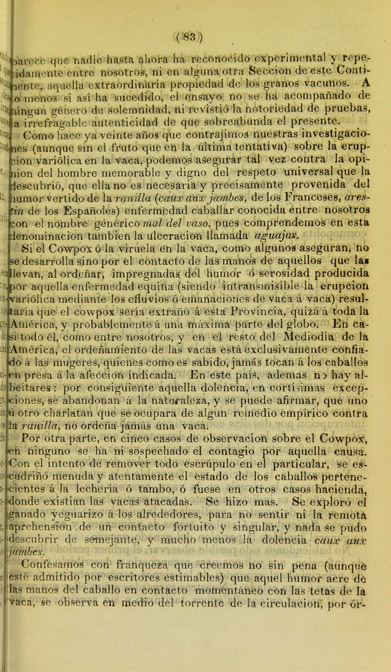 tm (8SD ^jarete que nadie hasta ahora ha reconocido experimental y repe- t tiente, aquella extraordinaria propiedad de los granos vacunos. A t o menos si así ha sucedido, el ensayo no se ha acompañado de lfCf íingun género de solemnidad, ni revistió la notoriedad de pruebas, a irrefragable autenticidad de qüe sobreabunda el presente. D‘«a Como hace ya veinte años que contrajimos nuestras investigacio- 'M nes (aunque sin el fruto que en la última tentativa) sobre la erup- ción variólica en la vaca, podemos asegurar tal vez contra la opi- nión del hombre memorable y digno del respeto universal que la descubrió, que ella no es necesaria y precisamente provenida del lumor vertido de la ranilla (canx aux jambes, de los Franceses, ares- tín de los Españoles) enfermedad caballar conocida entre nosotros con el nombre genérico mal clel vaso, pues comprendemos en esta denominación también la ulceración llamada aguajas. Si el Cowpox ó la viruela en la vaca, como algunos aseguran, no se desarrolla sino por el contacto de las manos de aquellos que las levan, al ordeñar, impregnadas del humor ó serosidad producida cor aquella enfermedad equina (siendo intransmisible la erupción eD' variólica mediante los efluvios ó emanaciones de vaca á vaca) resul- taría que el cowpox sería extraño á esta Provincia, quizá á toda la (!& América, y probablemente á una máxima parte del globo. En ca- de si todo él, como entre nosotros, y en el resto del Mediodía déla del América, el ordenamiento de las vacas está exclusivamente confia- do á las mugeres, quienes como es sabido, jamás tocan á los caballos ¿en presa á la afección indicada. En este país, ademas no hay al- dobeitares: por consiguiente aquella doleneia, en cortísimas excep- to, ciones, se abandonan á la naturaleza, y se puede afirmar, que uno on ú otro charlatán que se ocupara de algún remedio empírico contra os la ranilla, no ordeña jamás una vaca. de Por otra parte, en cinco casos de observación sobre el Cowpox, en ninguno se ha ni sospechado el contagio por aquella causa, e- Con el intento de remover todo escrúpulo en el particular, se es- 10 cudriñó menuda y atentamente el estado de los caballos pertene- s- tientes á la lechería ó tambo, ó fuese en otros casos hacienda, 1‘ donde existían las vacas atacadas. Se hizo mas. Se exploró el ¡ganado yeguarizo á los alrededores, para no sentir ni la remota r, ¡aprehensión de un contacto fortuito y singular, y nada se pudo •descubrir de semejante, y mucho menos la dolencia caux aux jambes. Confesamos con franqueza que creemos no sin pena (aunque esté admitido por escritores estimables) que aquel humor aci’e de las manos del caballo en contacto momentáneo con las tetas de la vaca, se observa en medio del torrente de la circulación, por ór-