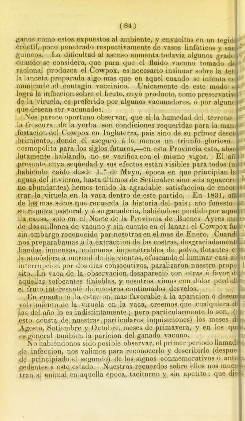 ganos como estos expuestos al ambiente, y envueltos en un tegid i créctil, poco penetrado respectivamente de vasos linfáticos y sai t guineos. I^a dificultad al asenso aumenta todavía algunos grade » cuando se considera, que para que el fluido vacuno tomado d< racional produzca el Cowpox, es necesario insinuar sobre la tei : la lanceta preparada algo mas que en aquel cuando se intenta c< i mullicarle el contagio vaccinieo. Unicamente de este modo s-l logra la infección sobre el bruto, cuyo producto, como preservativ I de Ja viruela, es preferido por algunos vacunadores, ó por algunt \ - que desean ser vacunados. Nos parece oportuno observar, que si la humedad del terreno i la frescura de la yerba son condiciones requeridas para la man.j testación del Cowpox en Inglaterra, pais sino de su primer desci | brimiento, donde él aseguró á lo menos un triunfo glorioso i- cosmopolita para los siglos futuros,—en esta Provincia esto, abs< » : lutamente hablando, no se verifica con el mismo vigor. El aff#:'; presente cuya sequedad y sus efectos están visibles para todos (mf habiendo caído desde l.° de Mayo, época en que principian líf aguas del invierno, hasta últimos de Setiembre sino seis aguacero í ' no abundantes) hemos tenido la agradable satisfacción de encoi t trar la viruela en la vaca dentro de este partido. En 1831, añ ¡ de los mas secos que recuerda la historia del pais; año funesto ; su riqueza pastoral y á su ganadería, habiéndose perdido por aquel lia causa, solo en el Norte de la Provincia de Buenes Ayres mí de dos-millones de vacuno y sin cuento en el lanar: el Cowpox fu. sin embargo reconocido por nosotros en el mes de Enero. Cuand ít nos preparábanlas á la extracción de las costras, desgraciadament Li bandas inmensas, columnas impenetrables de polvo, flotantes e • .la atmósfera á merced de los vientos, ofuscando el luminar casi si interrupción por dos dias consecutivos, paralizaron nuestro propt. i sito., La vaca de la observación desapareció con otras á favor d ¡. aquellas sofocantes tinieblas, y nosotros vimos con dolor perdid. el fruto interesante de nuestros continuados desvelos. En cuanto á la estación mas favorable á la aparición ó desen t volvimiento de la viruela en la vaca, creemos que cualquiera d las del año lo es indistintamente ; pero particularmente lo son, ( esto consta de nuestras particulares inquisiciones) los meses d Agosto, Setiembre y Octubre, meses de primavera, y en los qu ; es general también la parición del ganado vacuno. No habiéndonos sido posible observar, el primer periodo llamad de infección, nos valimos para reconocerlo y describirlo (despue de principiado el segundo) de los signos conmemorativos ó anU .pedentes á este estado. Nuestros recuerdos sobre ellos nos mués-1 tran al animal en aquella época, taciturno y sin apetito; que dis