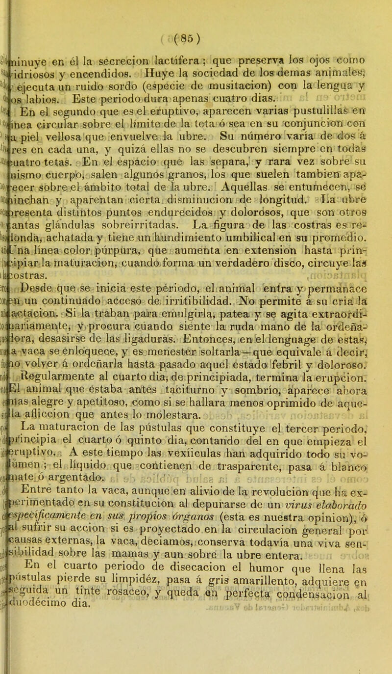 ¿‘Qninuye en él la secreción lactífera; que presérvalos ojos como 0 ídnosos y encendidos. Huye la sociedad de los demas animales, a>l(i - ejecuta un ruido sordo (especie de musitación) con la lengua y 1 os labios. Este periodo dura apenas cuatro dias. H En el segundo que es el eruptivo, aparecen varias pustulillas en ldi ínea circular sobre el límite de la teta ó sea en su conjunción con ■(i a piel vellosa que envuelve la ubre. Su número varía de dos á '■iv res en cada una, y quizá ellas no se descubren siempre en todas % cuatro tetas. En el espacio que las separa,' y rara vez sobre su nismo cuerpo, salen algunos granos, los que suelen también apa- ) ecer sobre el ámbito total de la ubre. Aquellas se entumecen, se ti linchan y aparentan cierta disminución de longitud. La ubre sen iresenta distintos puntos endurecidos y dolorosos, que son otros o yantas glándulas sobreirritadas. La figura de las costras es ro- bo londa, achatada y tiene un hundimiento umbilical en su promedio, aü Jna línea color púrpura, que aumenta en extensión hasta prin- (n upiar la maturación, cuando forma un verdadero disco, circuye las ila Jostras. ,n< ;:ost.mío ;ro Desde que se inicia este périodo, el animal entra y permanace :on :*n un continuado acceso de irritibilidad. No permite á su cria la ai actacion. Si la traban para emulgir-la, patea y se agita extraordi- ioi laidamente, y procura cuando siente la ruda mano de la ordeña- pie lora, desasirse de las ligaduras. Entonces, en el lenguage de estas* ma a vaca se enloquece, y es menester soltarla—que equivale á decir, fo 10 volver á ordeñarla hasta pasado aquel estado febril y doloroso. nil¡ Regularmente al cuarto dia* de principiada, termina la erupción. ntwEl animal que estaba antes taciturno y sombrío, aparece ahora ti nas alegre y apetitoso, como si se hallara menos oprimido de aque- j¡i la aflicción que antes lo molestara. ipí La maturación de las pústulas que constituye el tercer periodo, di principia el cuarto ó quinto dia, contando del en que empieza el íé eruptivo. A este tiempo las vexíiculas han adquirido todo su vo- úmen ; el líquido que contienen de trasparente, pasa á blanco en nate ó argentado. d Entre tanto la vaca, aunque en alivio de la revolución que ha ex- I] perimentado en su constitución al depurarse de un virus elaborado d específicamente-en sus propios órganos (esta es nuestra opinión), ó ]ii suírir su acción si es proyectado en la circulación general por causas externas, la vaca, deciamos, conserva todavía una viva sen- il! sibdidad sobre las mamas y aun sobre la ubre entera, ue En el cuarto periodo de disecación el humor que llena las ¡e pústulas pierde su limpidéz, pasa á gris amarillento, adquiere en ; ¡seguida un tinte rosaceo, y queda on perfecta condensación al |¡i duodécimo dia.